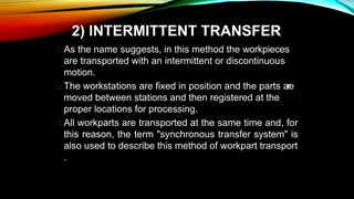 2) INTERMITTENT TRANSFER
As the name suggests, in this method the workpieces
are transported with an intermittent or discontinuous
motion.
The workstations are fixed in position and the parts are
moved between stations and then registered at the
proper locations for processing.
All workparts are transported at the same time and, for
this reason, the term "synchronous transfer system" is
also used to describe this method of workpart transport
.
 