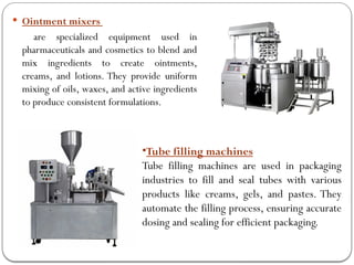  Ointment mixers
are specialized equipment used in
pharmaceuticals and cosmetics to blend and
mix ingredients to create ointments,
creams, and lotions. They provide uniform
mixing of oils, waxes, and active ingredients
to produce consistent formulations.
•Tube filling machines
Tube filling machines are used in packaging
industries to fill and seal tubes with various
products like creams, gels, and pastes. They
automate the filling process, ensuring accurate
dosing and sealing for efficient packaging.
 