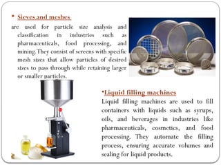  Sieves and meshes
are used for particle size analysis and
classification in industries such as
pharmaceuticals, food processing, and
mining.They consist of screens with specific
mesh sizes that allow particles of desired
sizes to pass through while retaining larger
or smaller particles.
•Liquid filling machines
Liquid filling machines are used to fill
containers with liquids such as syrups,
oils, and beverages in industries like
pharmaceuticals, cosmetics, and food
processing. They automate the filling
process, ensuring accurate volumes and
sealing for liquid products.
 