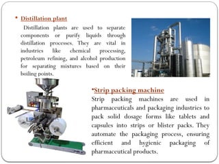  Distillation plant
Distillation plants are used to separate
components or purify liquids through
distillation processes. They are vital in
industries like chemical processing,
petroleum refining, and alcohol production
for separating mixtures based on their
boiling points.
•Strip packing machine
Strip packing machines are used in
pharmaceuticals and packaging industries to
pack solid dosage forms like tablets and
capsules into strips or blister packs. They
automate the packaging process, ensuring
efficient and hygienic packaging of
pharmaceutical products.
 