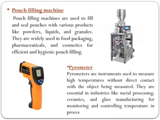  Pouch filling machine
Pouch filling machines are used to fill
and seal pouches with various products
like powders, liquids, and granules.
They are widely used in food packaging,
pharmaceuticals, and cosmetics for
efficient and hygienic pouch filling.
•Pyrometer
Pyrometers are instruments used to measure
high temperatures without direct contact
with the object being measured. They are
essential in industries like metal processing,
ceramics, and glass manufacturing for
monitoring and controlling temperature in
proces
 
