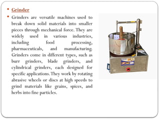  Grinder
 Grinders are versatile machines used to
break down solid materials into smaller
pieces through mechanical force. They are
widely used in various industries,
including food processing,
pharmaceuticals, and manufacturing.
Grinders come in different types, such as
burr grinders, blade grinders, and
cylindrical grinders, each designed for
specific applications.They work by rotating
abrasive wheels or discs at high speeds to
grind materials like grains, spices, and
herbs into fine particles.
 