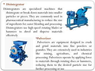  Disintegrator
Disintegrators are specialized machines that
disintegrate or break down materials into smaller
particles or pieces. They are commonly used in
pharmaceutical manufacturing to reduce the size
of ingredients for easier blending and processing.
Disintegrators use high-speed rotating blades or
hammers to shred and disperse materials
effectively
•Pulverizer
Pulverizers are equipment designed to crush
and grind materials into fine powders or
granules.They are extensively used in industries
like mining, agriculture, and chemical
processing. Pulverizers operate by applying force
to materials through rotating discs or hammers,
reducing them to the desired particle size for
further processing or use
 