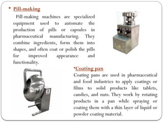  Pill-making
Pill-making machines are specialized
equipment used to automate the
production of pills or capsules in
pharmaceutical manufacturing. They
combine ingredients, form them into
shapes, and often coat or polish the pills
for improved appearance and
functionality.
•Coating pan
Coating pans are used in pharmaceutical
and food industries to apply coatings or
films to solid products like tablets,
candies, and nuts. They work by rotating
products in a pan while spraying or
coating them with a thin layer of liquid or
powder coating material.
 