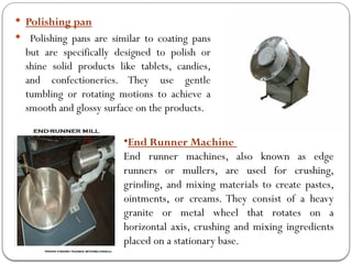  Polishing pan
 Polishing pans are similar to coating pans
but are specifically designed to polish or
shine solid products like tablets, candies,
and confectioneries. They use gentle
tumbling or rotating motions to achieve a
smooth and glossy surface on the products.
•End Runner Machine
End runner machines, also known as edge
runners or mullers, are used for crushing,
grinding, and mixing materials to create pastes,
ointments, or creams. They consist of a heavy
granite or metal wheel that rotates on a
horizontal axis, crushing and mixing ingredients
placed on a stationary base.
 