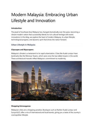 Modern Malaysia: Embracing Urban
Lifestyle and Innovation
Introduction:
The jewel of Southeast Asia Malaysia has changed dramatically over the years, becoming a
vibrant modern nation that successfully blends its rich cultural heritage with exotic
innovations In this blog, we explore the heart of modern Malaysia, its urban lifestyle,
technological progress, and dynamic spirit that drives the nation forward.
Urban Lifestyle in Malaysia:
Cityscapes and Skyscrapers:
Malaysia’s climate is a testament to its rapid urbanization. Cities like Kuala Lumpur have
landmarks like the Petronas Towers, which were once the two tallest towers in the world.
These architectural marvels reflect Malaysia’s commitment to modernity.
Shopping Extravaganza:
Malaysian cities are a shopping paradise. Boutiques such as Pavilion Kuala Lumpur and
Suriya KLCC offer a mix of international and local brands, giving you a taste of the country’s
cosmopolitan lifestyle.
 