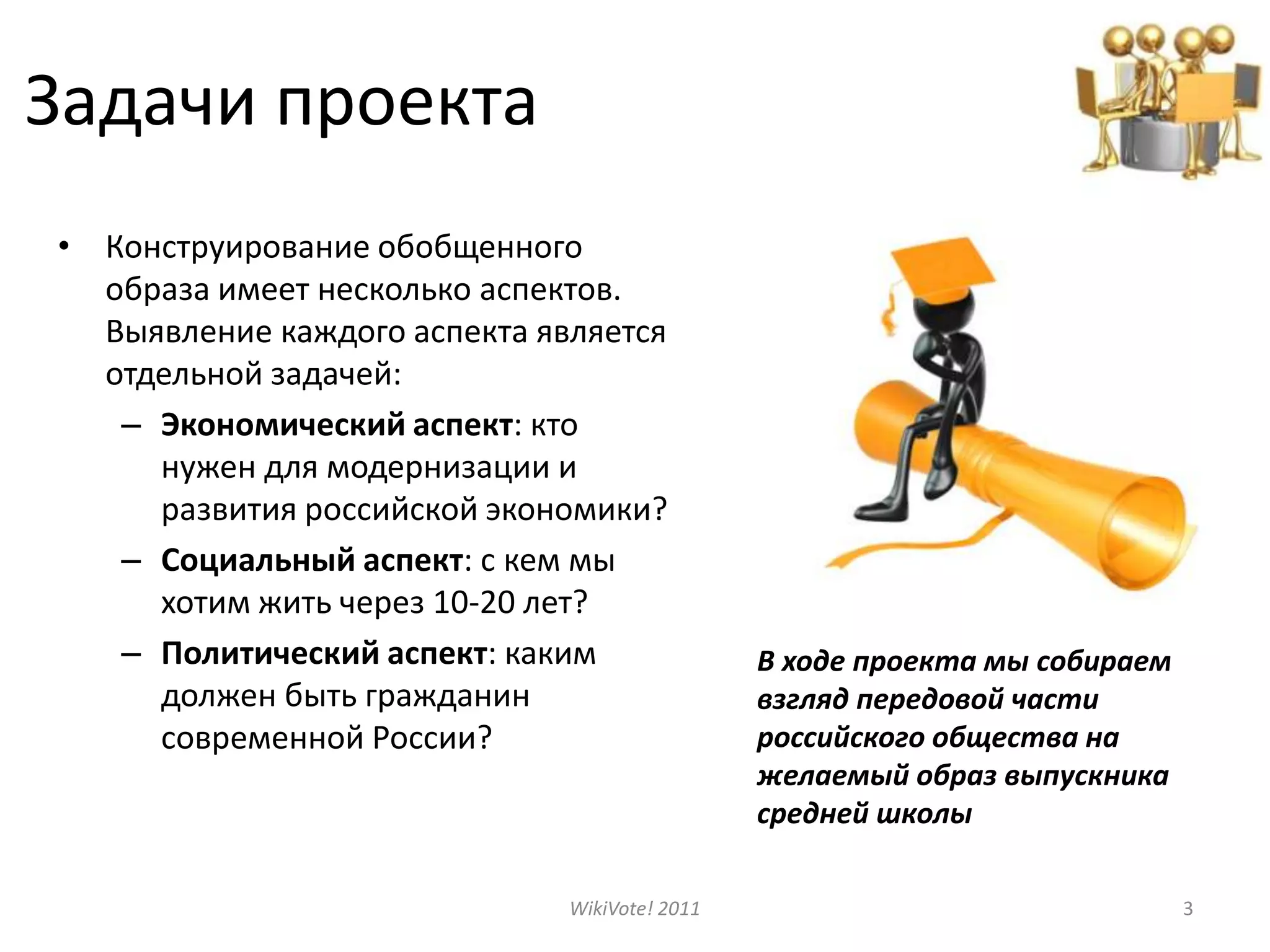 Задачи проектаКонструирование обобщенного образа имеет несколько аспектов. Выявление каждого аспекта является отдельной задачей:Экономический аспект: кто  нужен для модернизации и развития российской экономики?Социальный аспект: с кем мы хотим жить через 10-20 лет?Политический аспект: каким должен быть гражданин современной России?WikiVote! 20113В ходе проекта мы собираем взгляд передовой части российского общества на желаемый образ выпускника средней школы