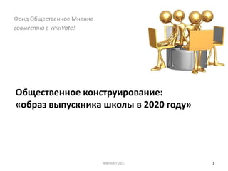 Общественное конструирование:«образ выпускника школы в 2020 году» WikiVote! 2011 1 Фонд Общественное Мнение совместно с WikiVote! 
