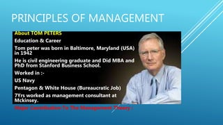 PRINCIPLES OF MANAGEMENT
About TOM PETERS
Education & Career
Tom peter was born in Baltimore, Maryland (USA)
in 1942
He is civil engineering graduate and Did MBA and
PhD from Stanford Business School.
Worked in :-
US Navy
Pentagon & White House (Bureaucratic Job)
7Yrs worked as management consultant at
Mckinsey.
Major Contribution To The Management Theory :
 