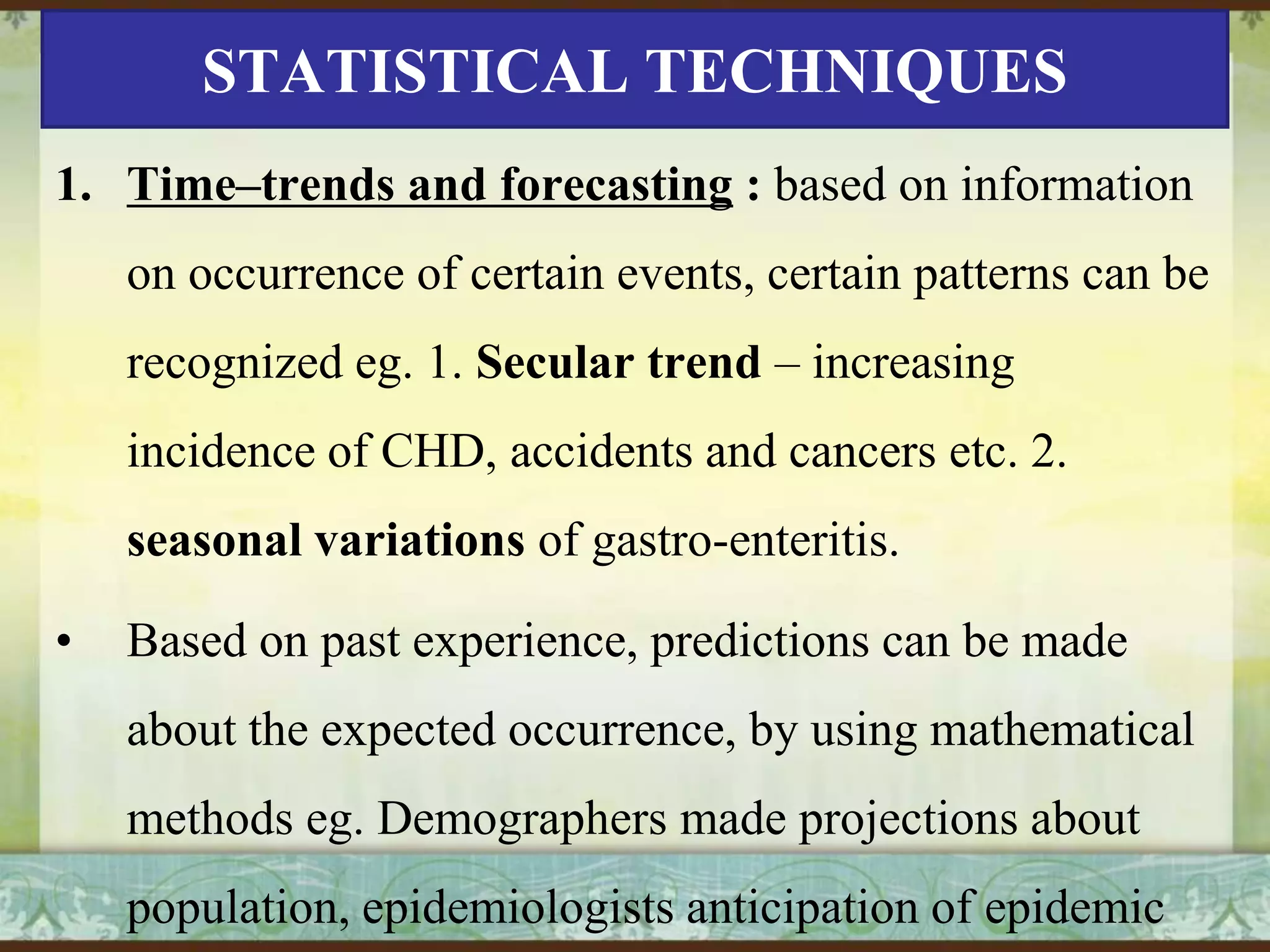 STATISTICAL TECHNIQUES
1. Time–trends and forecasting : based on information
on occurrence of certain events, certain patterns can be

recognized eg. 1. Secular trend – increasing
incidence of CHD, accidents and cancers etc. 2.
seasonal variations of gastro-enteritis.
•

Based on past experience, predictions can be made
about the expected occurrence, by using mathematical
methods eg. Demographers made projections about
population, epidemiologists anticipation of epidemic

 