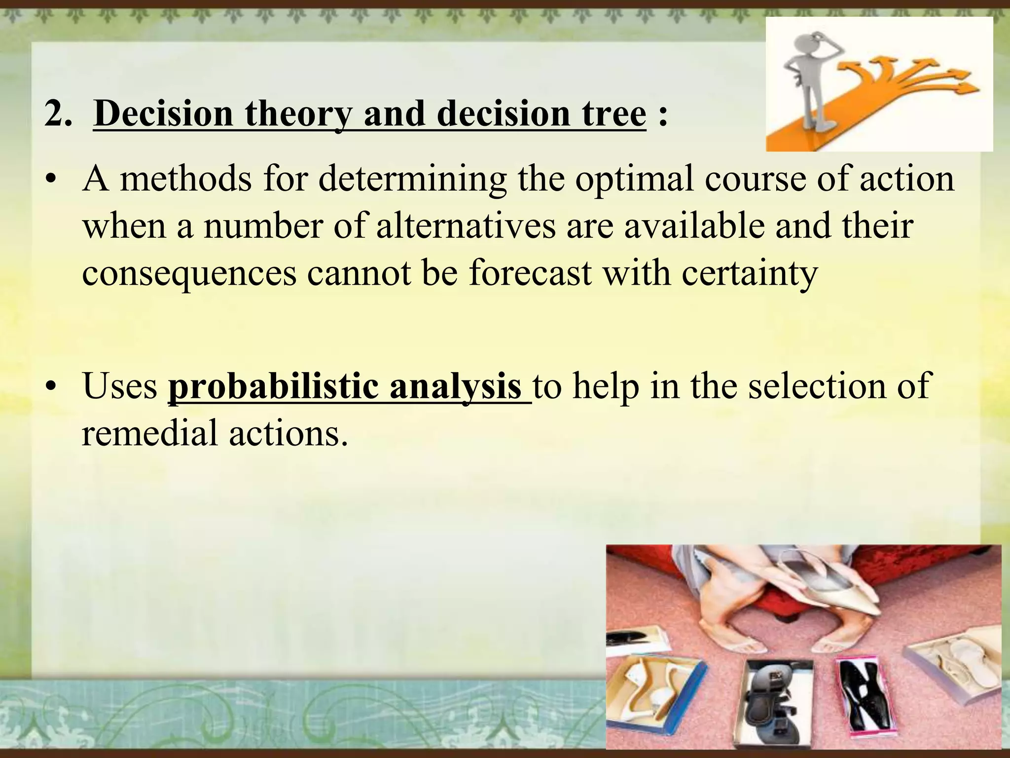 2. Decision theory and decision tree :
• A methods for determining the optimal course of action
when a number of alternatives are available and their
consequences cannot be forecast with certainty
• Uses probabilistic analysis to help in the selection of
remedial actions.

 