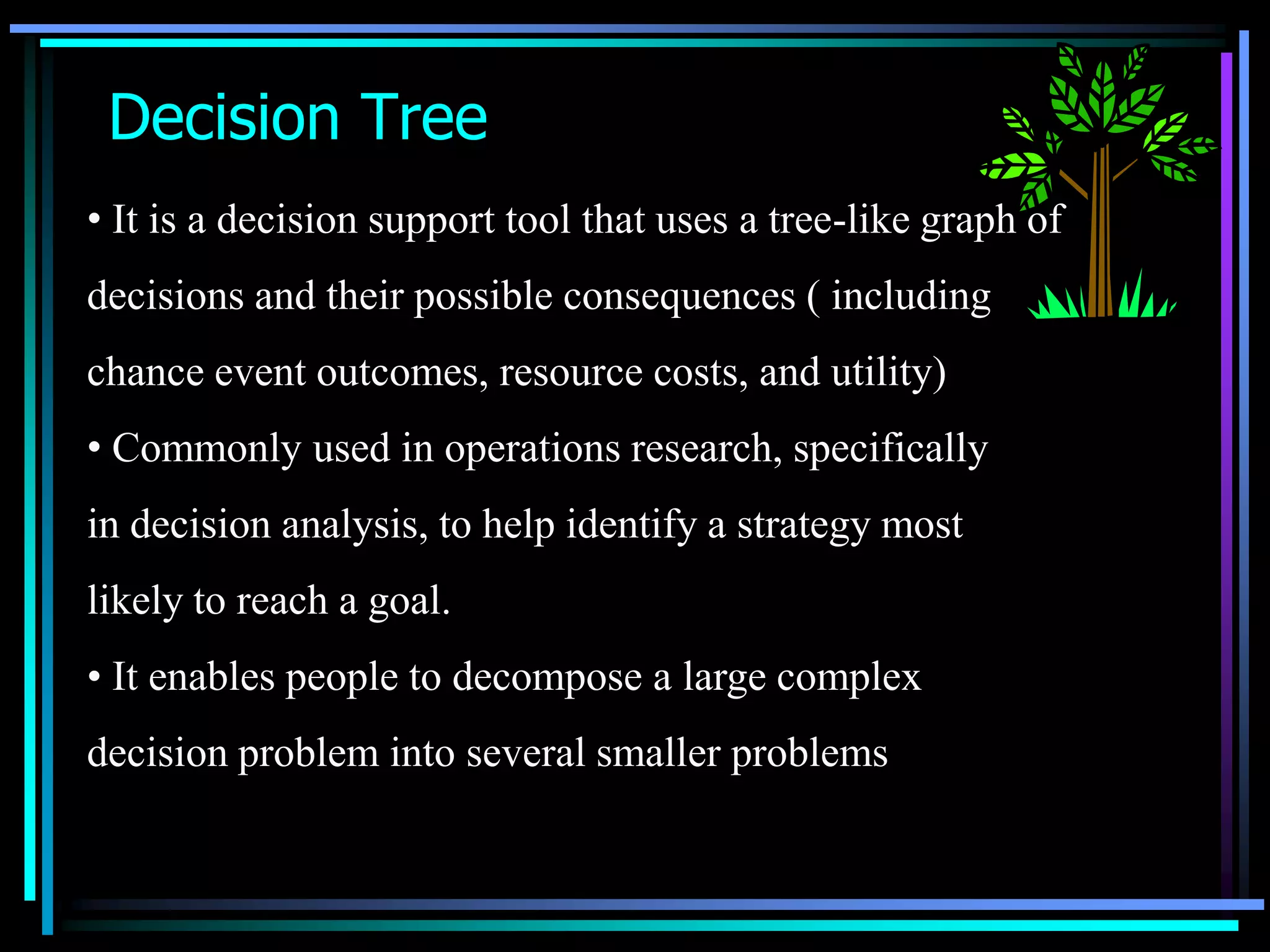 Decision Tree
• It is a decision support tool that uses a tree-like graph of
decisions and their possible consequences ( including
chance event outcomes, resource costs, and utility)
• Commonly used in operations research, specifically
in decision analysis, to help identify a strategy most
likely to reach a goal.
• It enables people to decompose a large complex

decision problem into several smaller problems

 