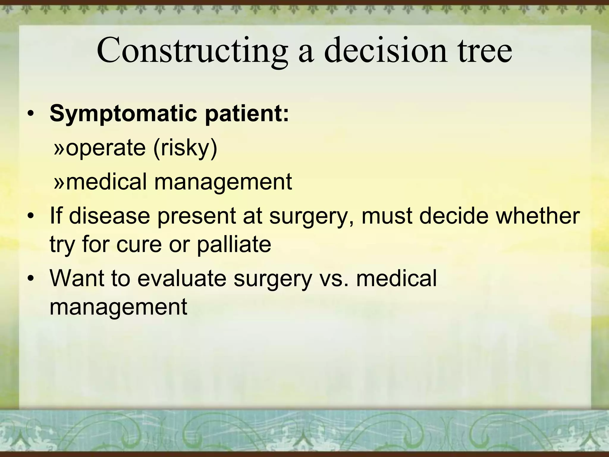 Constructing a decision tree
• Symptomatic patient:
»operate (risky)
»medical management
• If disease present at surgery, must decide whether
try for cure or palliate
• Want to evaluate surgery vs. medical
management

 