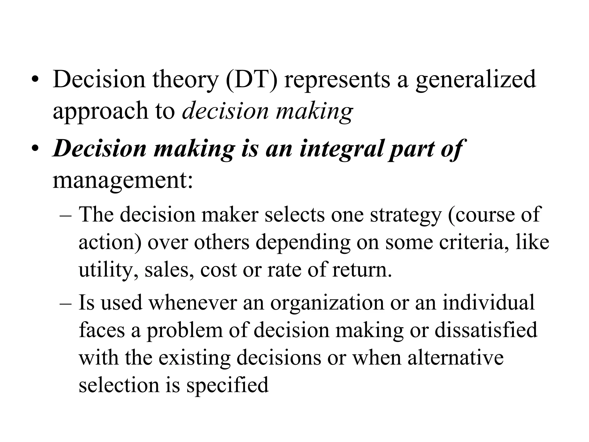 • Decision theory (DT) represents a generalized
approach to decision making
• Decision making is an integral part of
management:
– The decision maker selects one strategy (course of
action) over others depending on some criteria, like
utility, sales, cost or rate of return.
– Is used whenever an organization or an individual
faces a problem of decision making or dissatisfied
with the existing decisions or when alternative
selection is specified

 