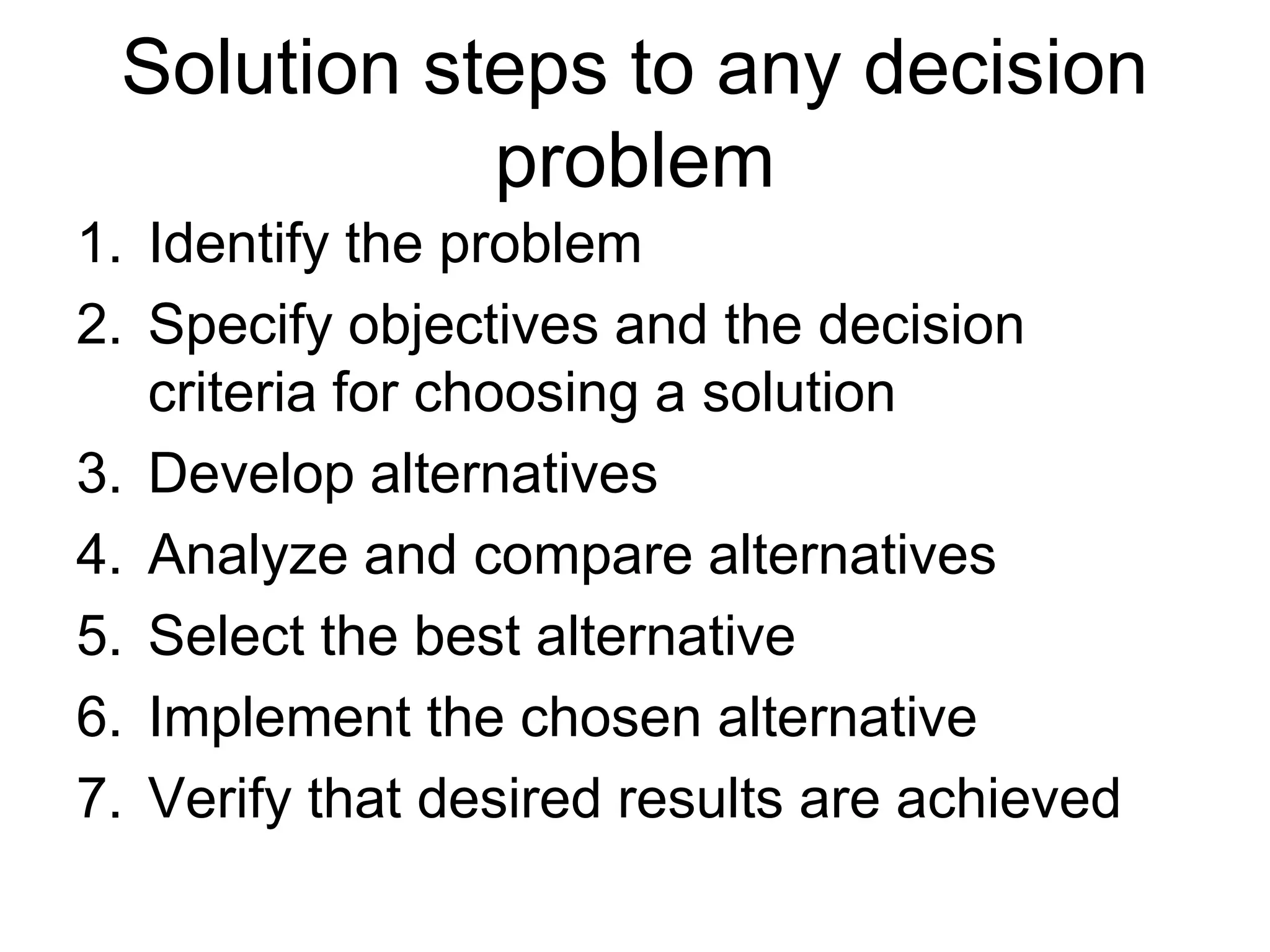 Solution steps to any decision
problem
1. Identify the problem
2. Specify objectives and the decision
criteria for choosing a solution
3. Develop alternatives
4. Analyze and compare alternatives
5. Select the best alternative
6. Implement the chosen alternative
7. Verify that desired results are achieved

 