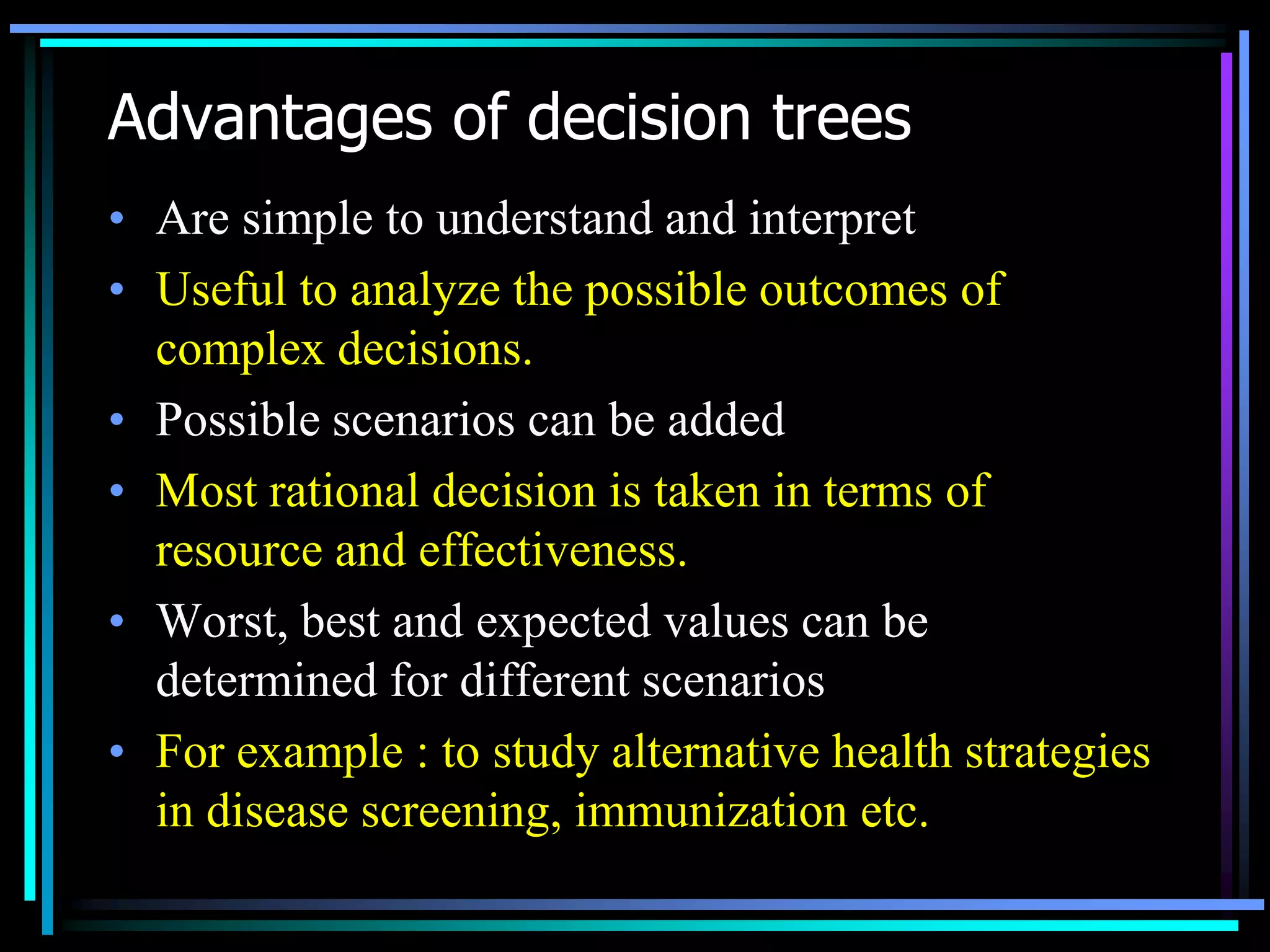 Advantages of decision trees
• Are simple to understand and interpret
• Useful to analyze the possible outcomes of
complex decisions.
• Possible scenarios can be added
• Most rational decision is taken in terms of
resource and effectiveness.
• Worst, best and expected values can be
determined for different scenarios
• For example : to study alternative health strategies
in disease screening, immunization etc.

 