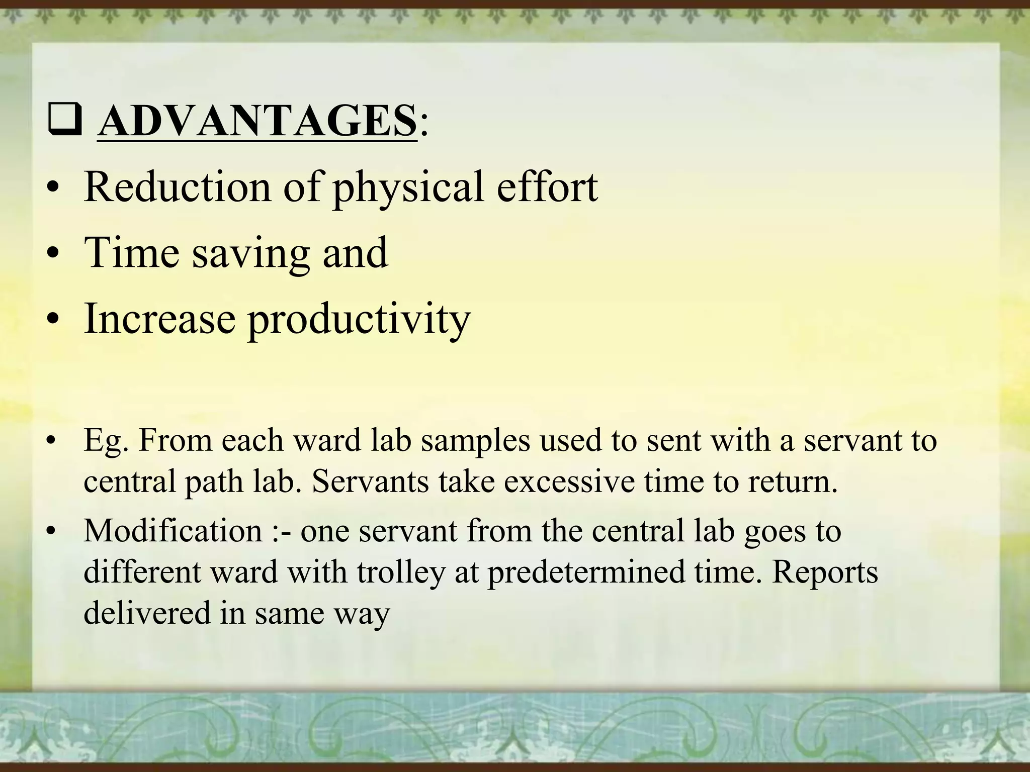  ADVANTAGES:
• Reduction of physical effort
• Time saving and
• Increase productivity
• Eg. From each ward lab samples used to sent with a servant to
central path lab. Servants take excessive time to return.
• Modification :- one servant from the central lab goes to
different ward with trolley at predetermined time. Reports
delivered in same way

 