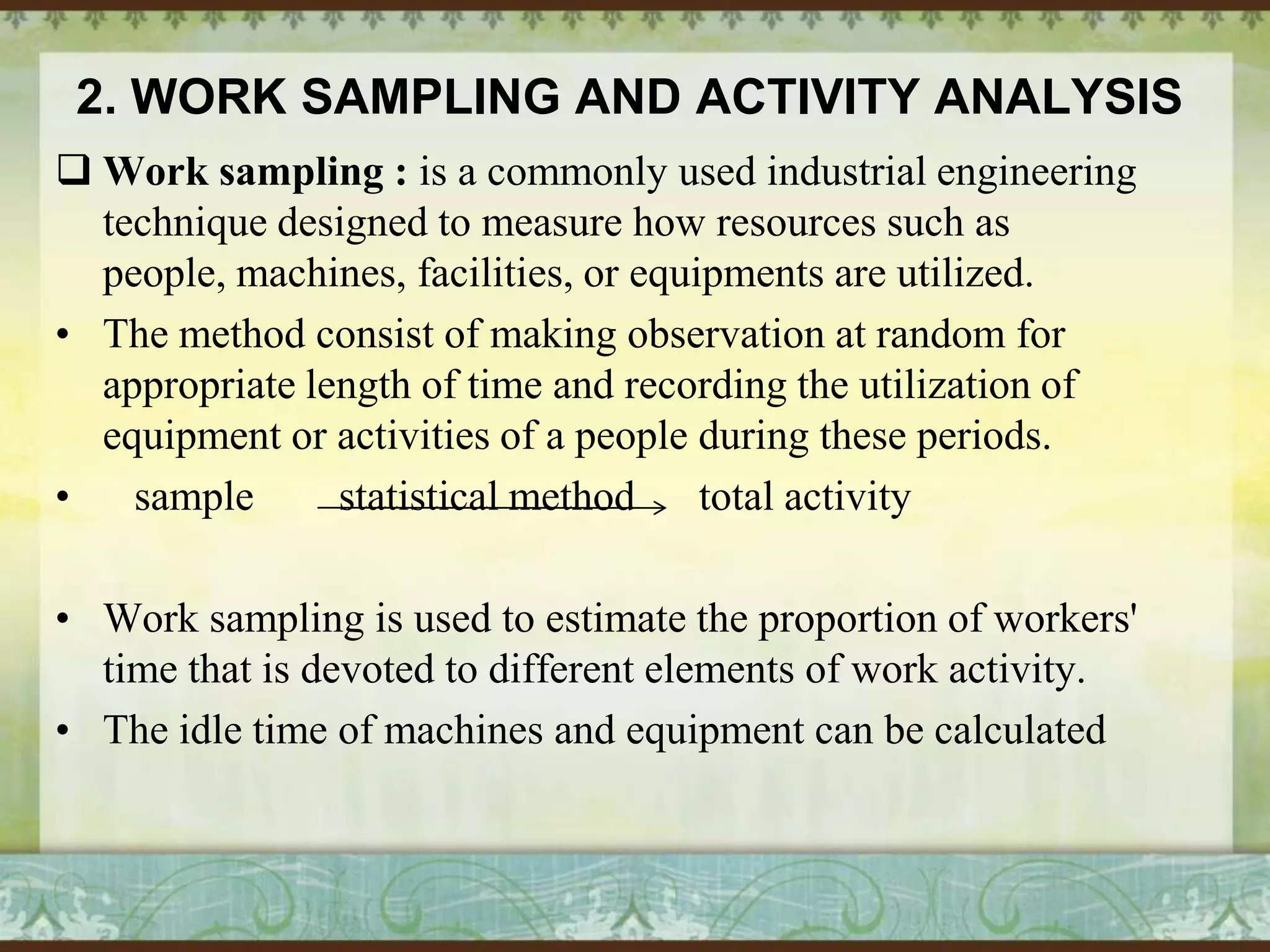 2. WORK SAMPLING AND ACTIVITY ANALYSIS
 Work sampling : is a commonly used industrial engineering
technique designed to measure how resources such as
people, machines, facilities, or equipments are utilized.
• The method consist of making observation at random for
appropriate length of time and recording the utilization of
equipment or activities of a people during these periods.
•
sample
statistical method
total activity
• Work sampling is used to estimate the proportion of workers'
time that is devoted to different elements of work activity.
• The idle time of machines and equipment can be calculated

 