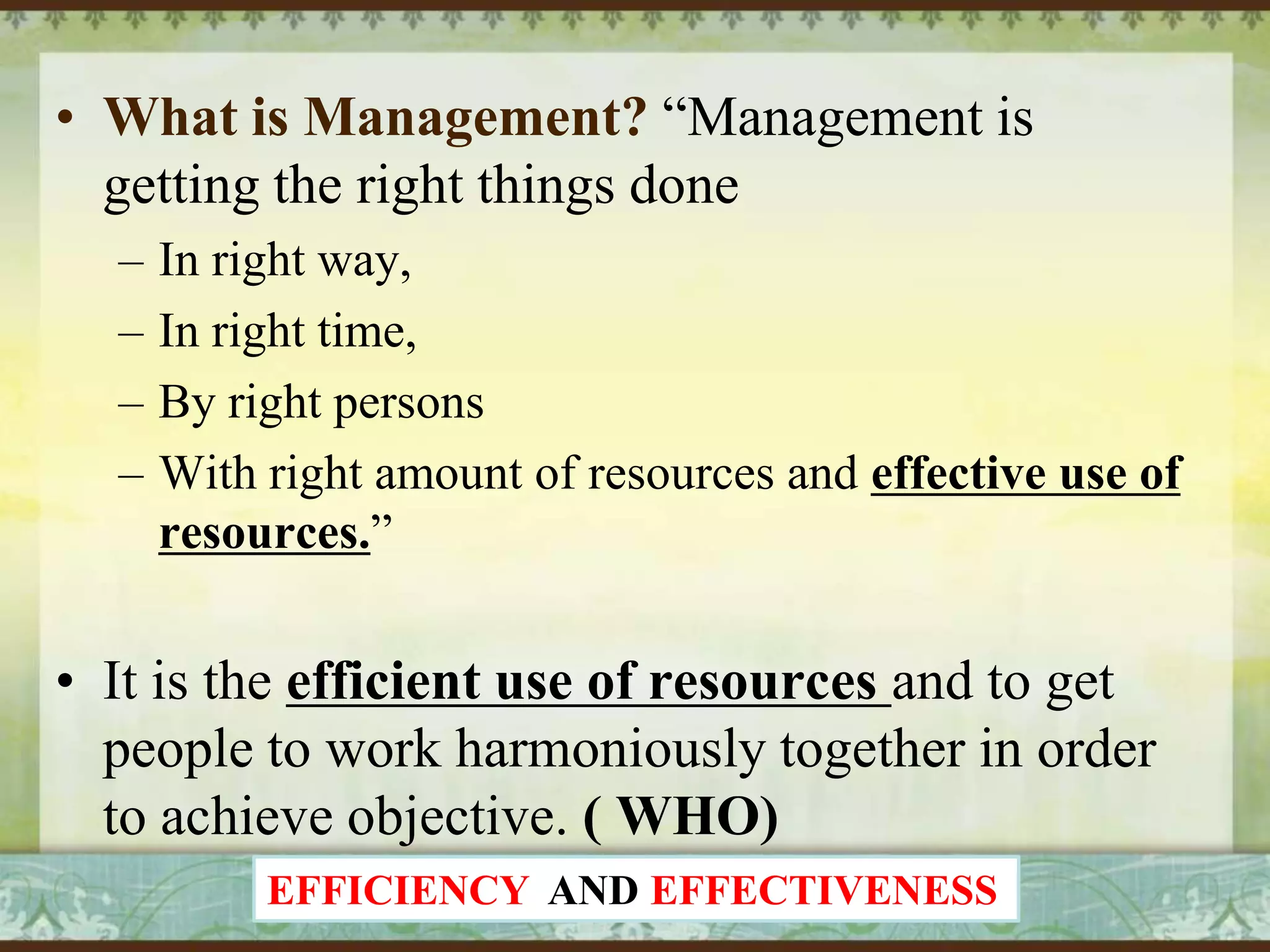 • What is Management? “Management is
getting the right things done
–
–
–
–

In right way,
In right time,
By right persons
With right amount of resources and effective use of
resources.”

• It is the efficient use of resources and to get
people to work harmoniously together in order
to achieve objective. ( WHO)
EFFICIENCY AND EFFECTIVENESS

 