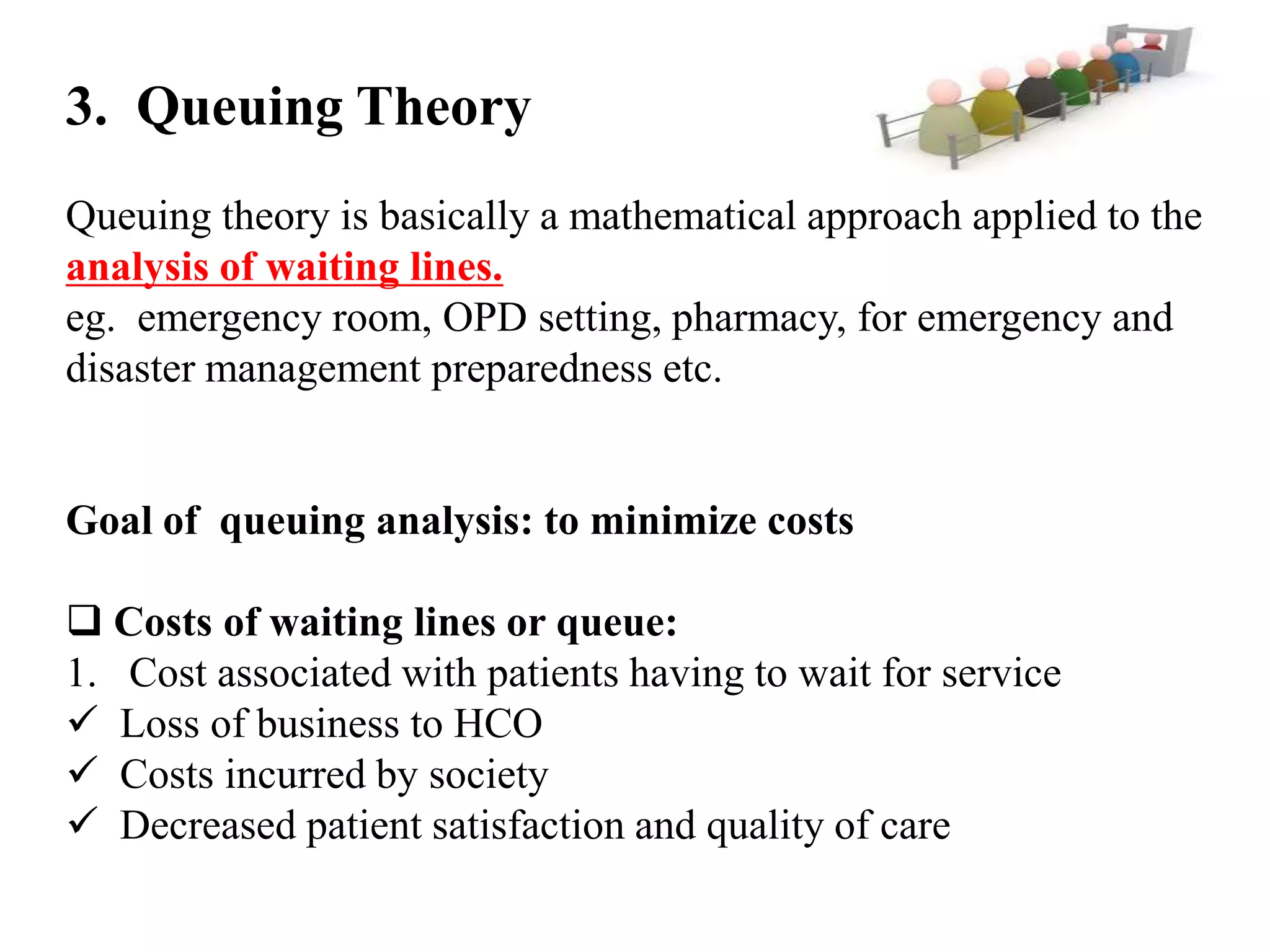 3. Queuing Theory
Queuing theory is basically a mathematical approach applied to the
analysis of waiting lines.
eg. emergency room, OPD setting, pharmacy, for emergency and
disaster management preparedness etc.

Goal of queuing analysis: to minimize costs
 Costs of waiting lines or queue:
1. Cost associated with patients having to wait for service
 Loss of business to HCO
 Costs incurred by society
 Decreased patient satisfaction and quality of care

 