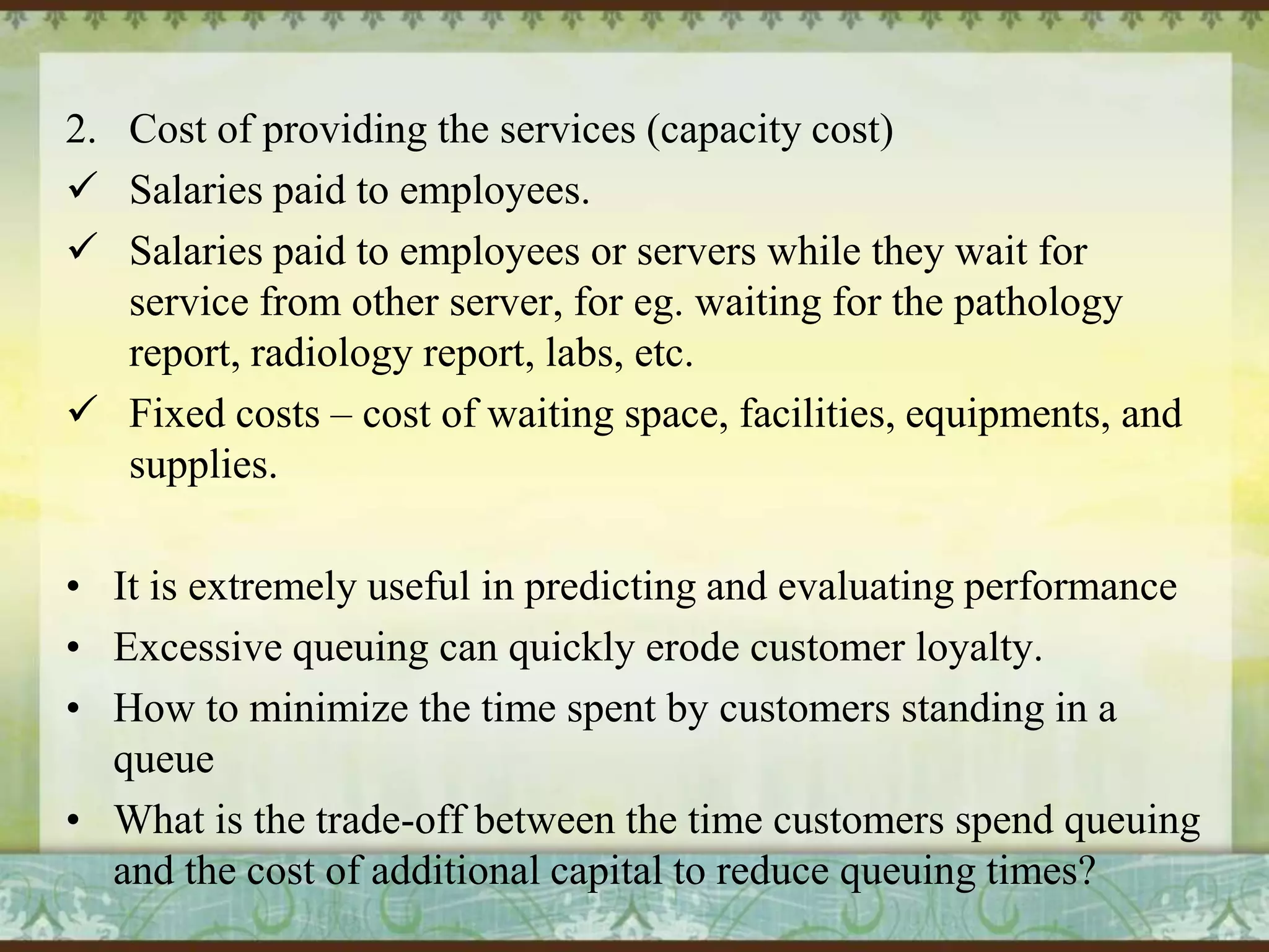2. Cost of providing the services (capacity cost)
 Salaries paid to employees.
 Salaries paid to employees or servers while they wait for
service from other server, for eg. waiting for the pathology
report, radiology report, labs, etc.
 Fixed costs – cost of waiting space, facilities, equipments, and
supplies.
• It is extremely useful in predicting and evaluating performance
• Excessive queuing can quickly erode customer loyalty.
• How to minimize the time spent by customers standing in a
queue
• What is the trade-off between the time customers spend queuing
and the cost of additional capital to reduce queuing times?

 