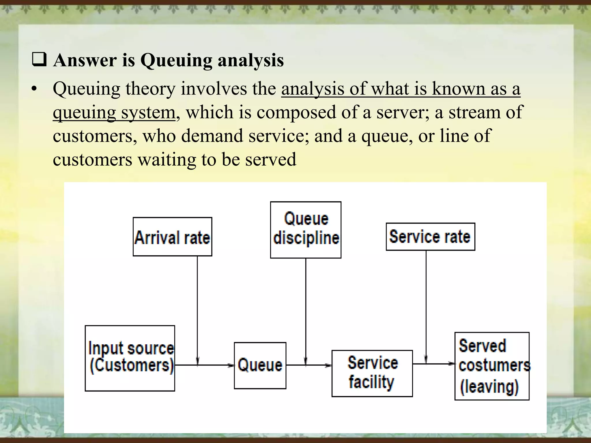  Answer is Queuing analysis
• Queuing theory involves the analysis of what is known as a
queuing system, which is composed of a server; a stream of
customers, who demand service; and a queue, or line of
customers waiting to be served

 