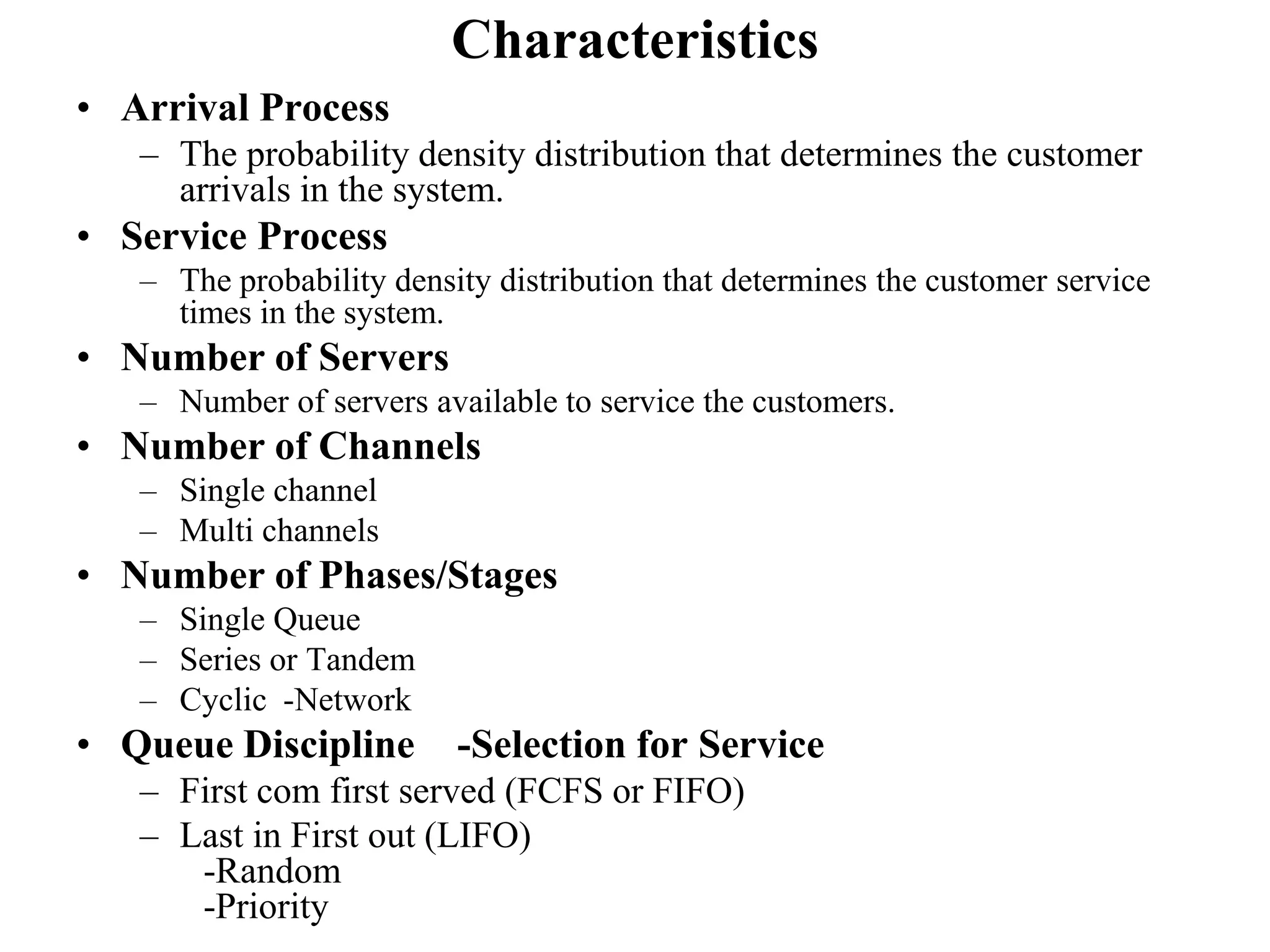 Characteristics
• Arrival Process
– The probability density distribution that determines the customer
arrivals in the system.

• Service Process
– The probability density distribution that determines the customer service
times in the system.

• Number of Servers
– Number of servers available to service the customers.

• Number of Channels
– Single channel
– Multi channels

• Number of Phases/Stages
– Single Queue
– Series or Tandem
– Cyclic -Network

• Queue Discipline

-Selection for Service

– First com first served (FCFS or FIFO)
– Last in First out (LIFO)
-Random
-Priority

 
