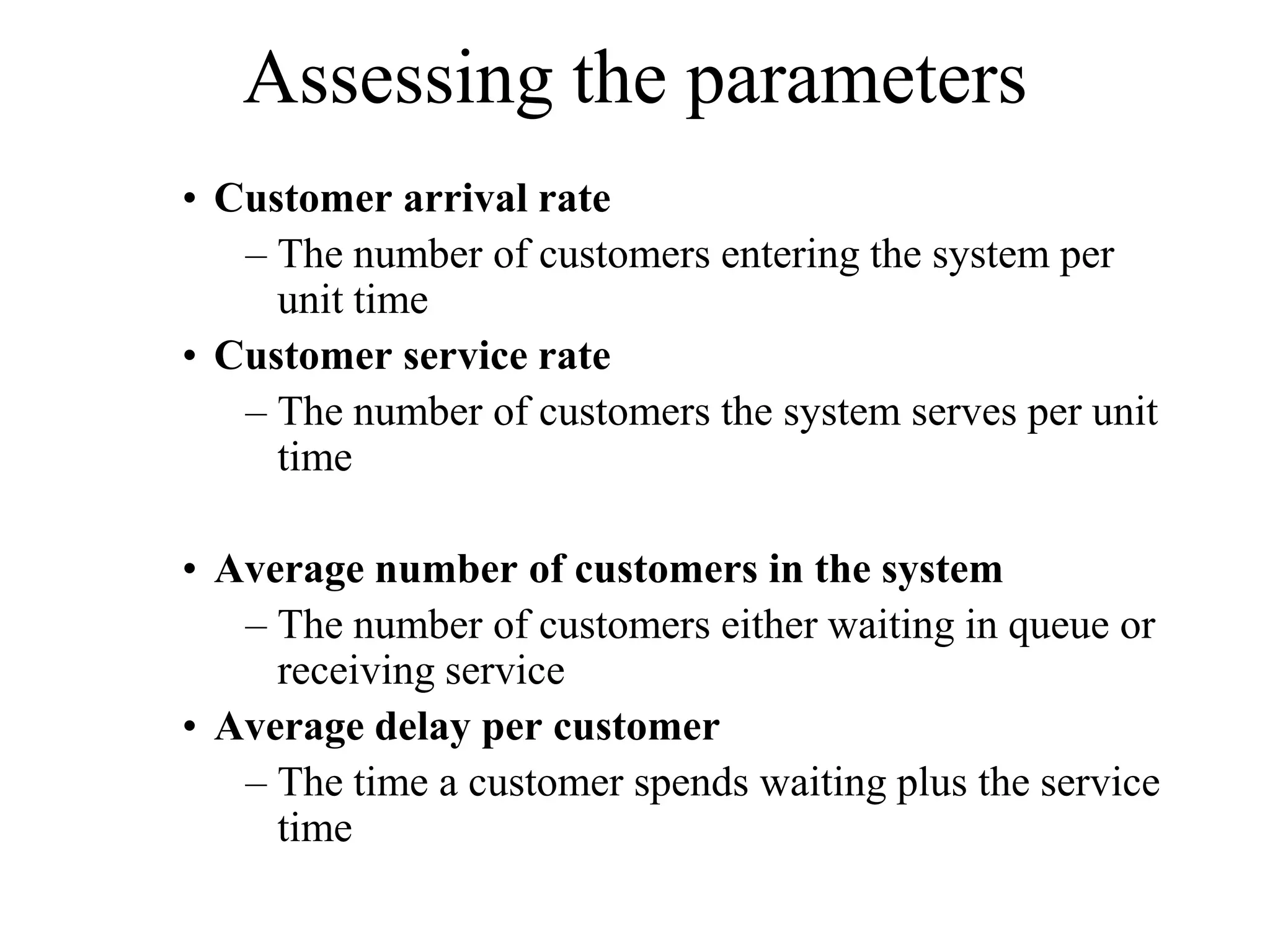 Assessing the parameters
• Customer arrival rate
– The number of customers entering the system per
unit time
• Customer service rate
– The number of customers the system serves per unit
time
• Average number of customers in the system
– The number of customers either waiting in queue or
receiving service
• Average delay per customer
– The time a customer spends waiting plus the service
time

 
