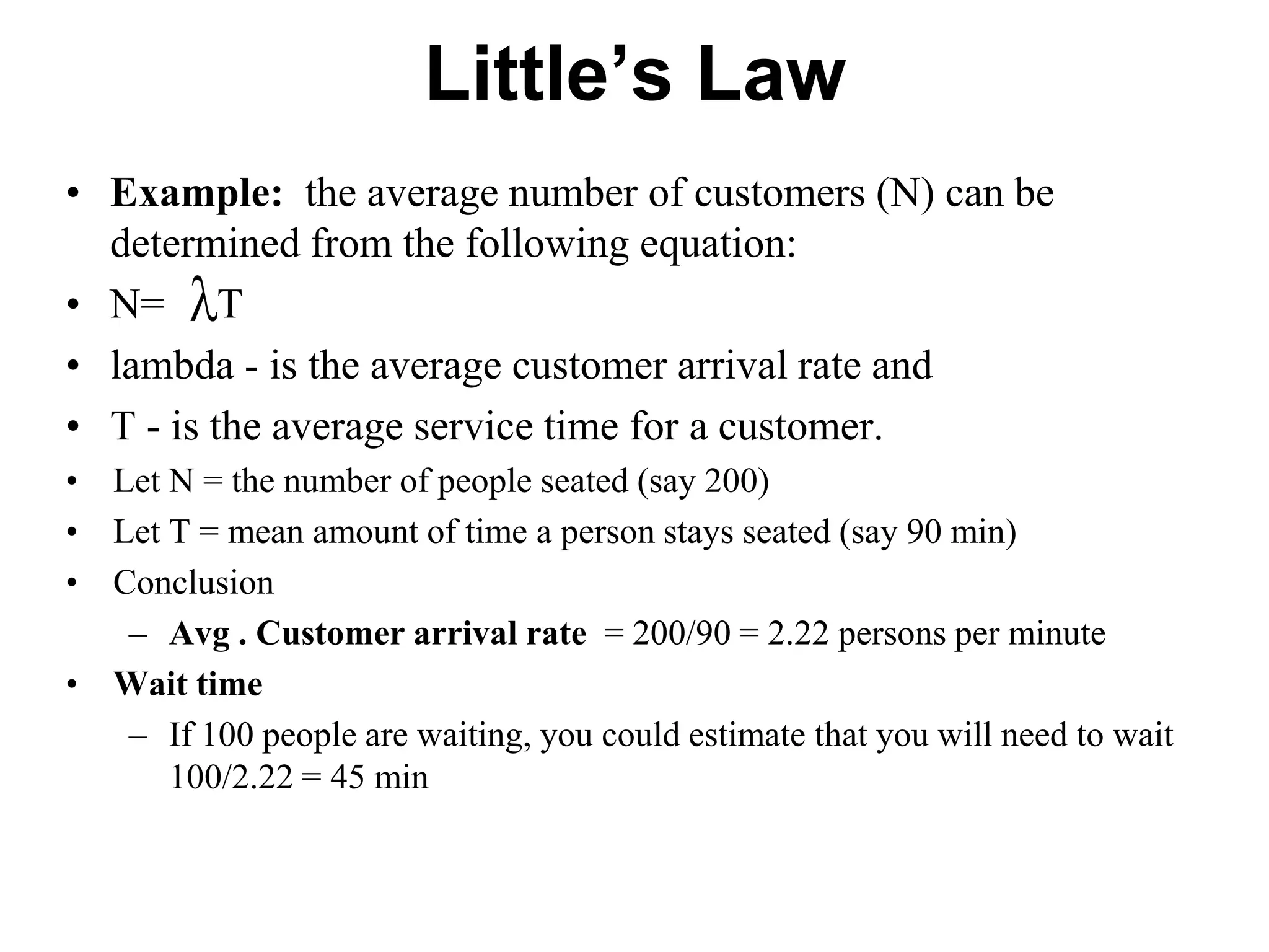 Little’s Law
• Example: the average number of customers (N) can be
determined from the following equation:
• N= T
• lambda - is the average customer arrival rate and
• T - is the average service time for a customer.
• Let N = the number of people seated (say 200)
• Let T = mean amount of time a person stays seated (say 90 min)
• Conclusion
– Avg . Customer arrival rate = 200/90 = 2.22 persons per minute
• Wait time
– If 100 people are waiting, you could estimate that you will need to wait
100/2.22 = 45 min

 