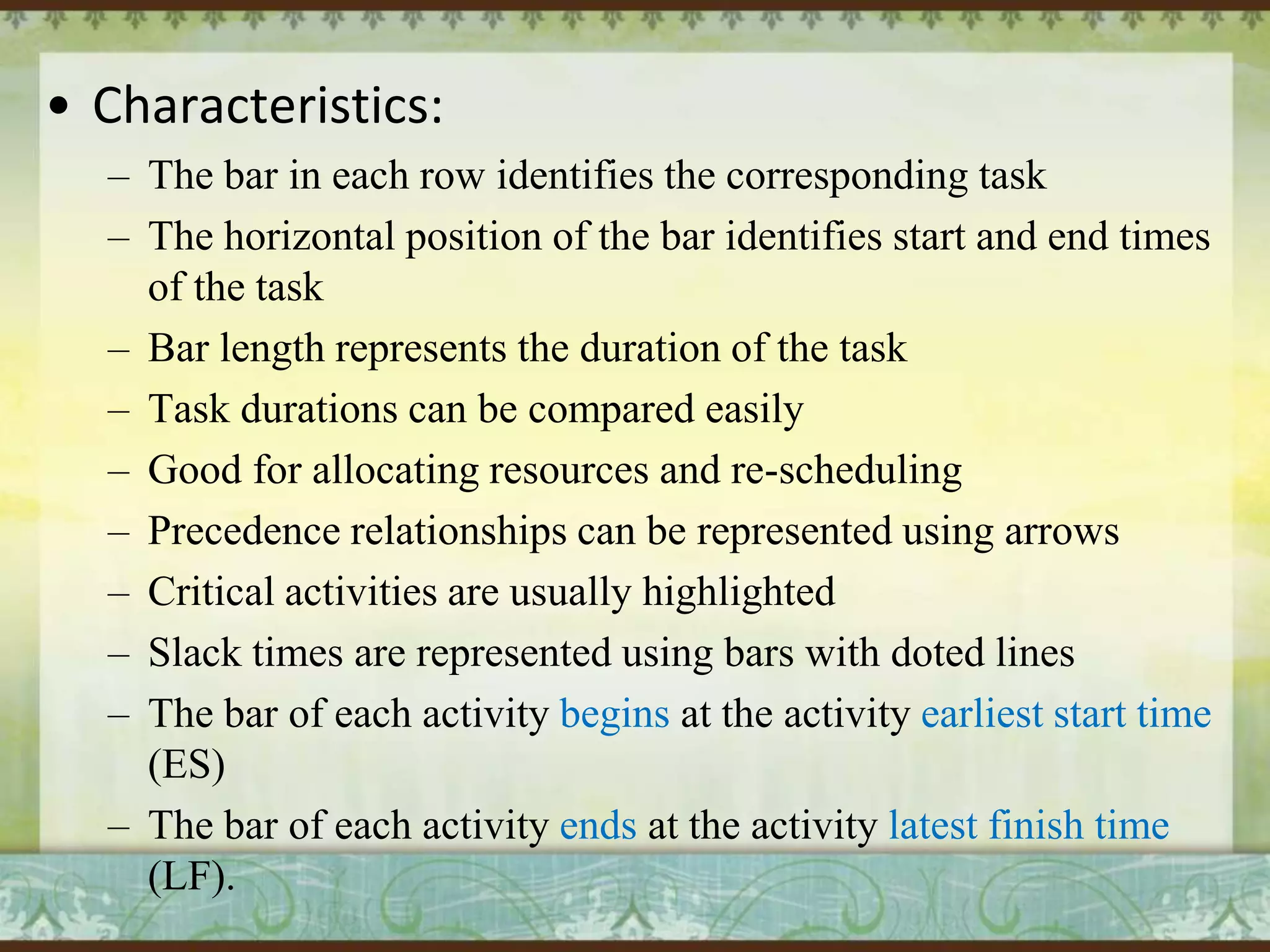 • Characteristics:
– The bar in each row identifies the corresponding task
– The horizontal position of the bar identifies start and end times
of the task
– Bar length represents the duration of the task
– Task durations can be compared easily
– Good for allocating resources and re-scheduling
– Precedence relationships can be represented using arrows
– Critical activities are usually highlighted
– Slack times are represented using bars with doted lines
– The bar of each activity begins at the activity earliest start time
(ES)
– The bar of each activity ends at the activity latest finish time
(LF).

 