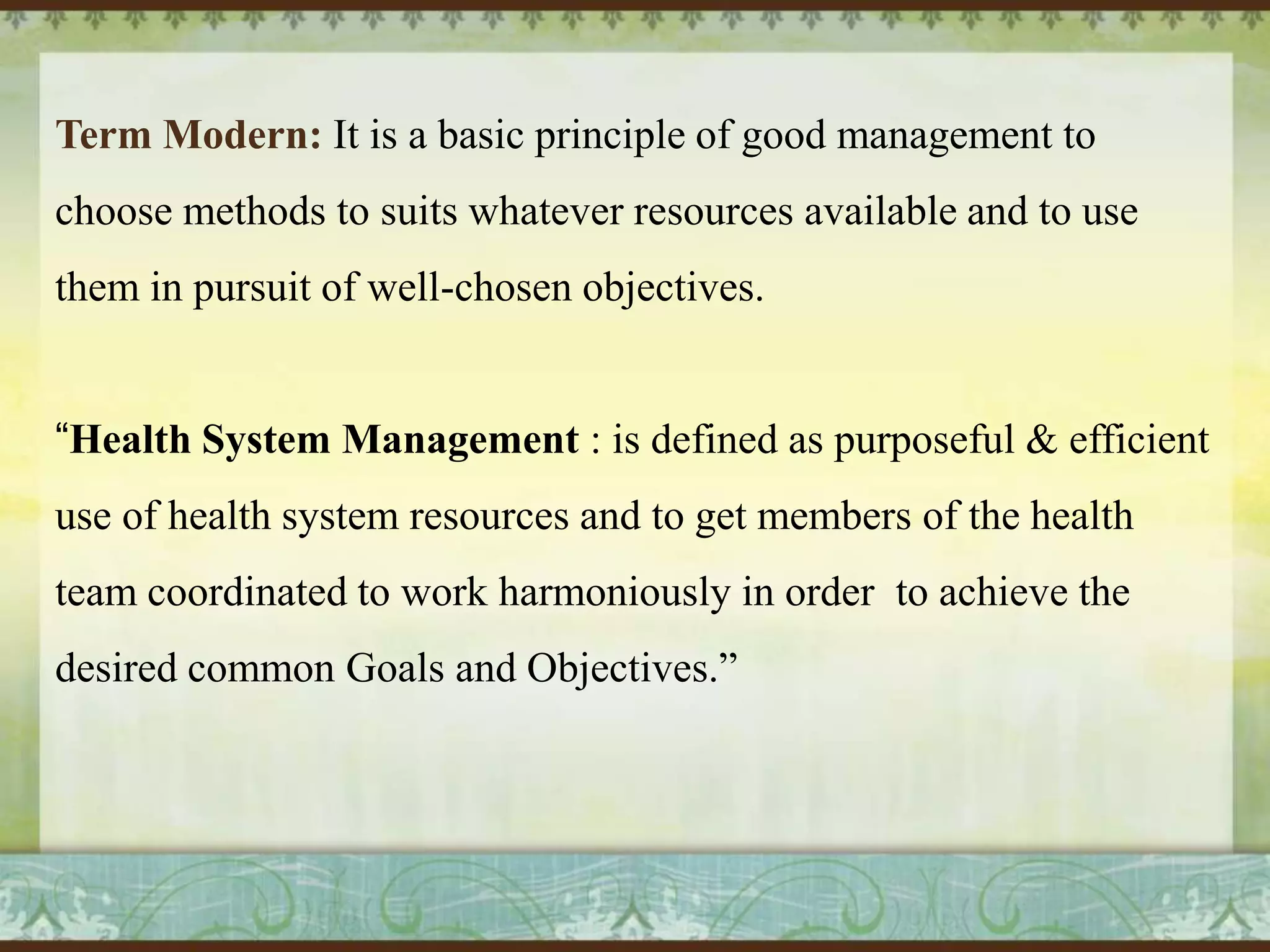 Term Modern: It is a basic principle of good management to
choose methods to suits whatever resources available and to use
them in pursuit of well-chosen objectives.
“Health System Management : is defined as purposeful & efficient
use of health system resources and to get members of the health
team coordinated to work harmoniously in order to achieve the
desired common Goals and Objectives.”

 