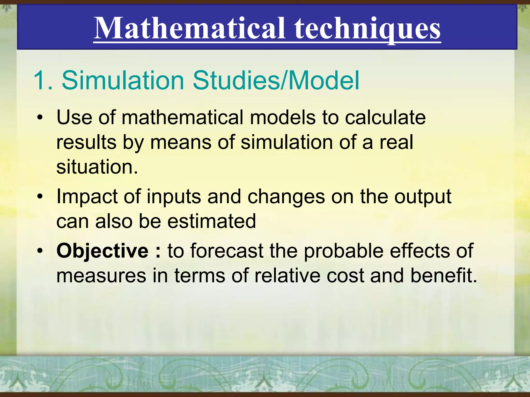Mathematical techniques
1. Simulation Studies/Model
• Use of mathematical models to calculate
results by means of simulation of a real
situation.
• Impact of inputs and changes on the output
can also be estimated
• Objective : to forecast the probable effects of
measures in terms of relative cost and benefit.

 