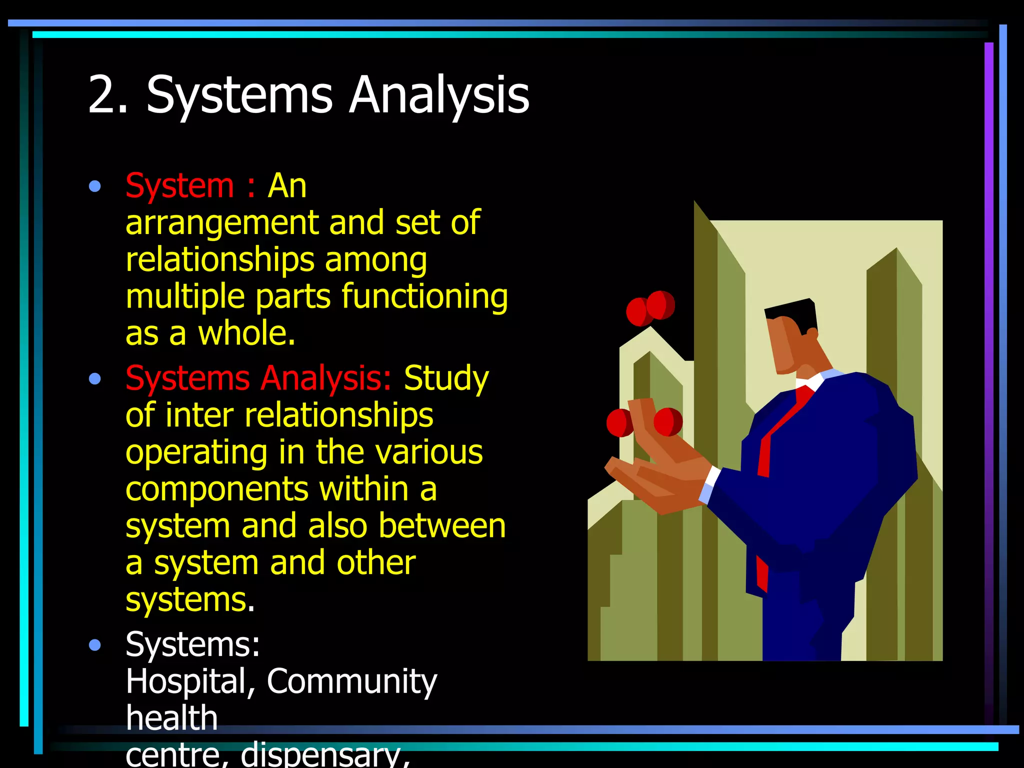 2. Systems Analysis
• System : An
arrangement and set of
relationships among
multiple parts functioning
as a whole.
• Systems Analysis: Study
of inter relationships
operating in the various
components within a
system and also between
a system and other
systems.
• Systems:
Hospital, Community
health
centre, dispensary,

 