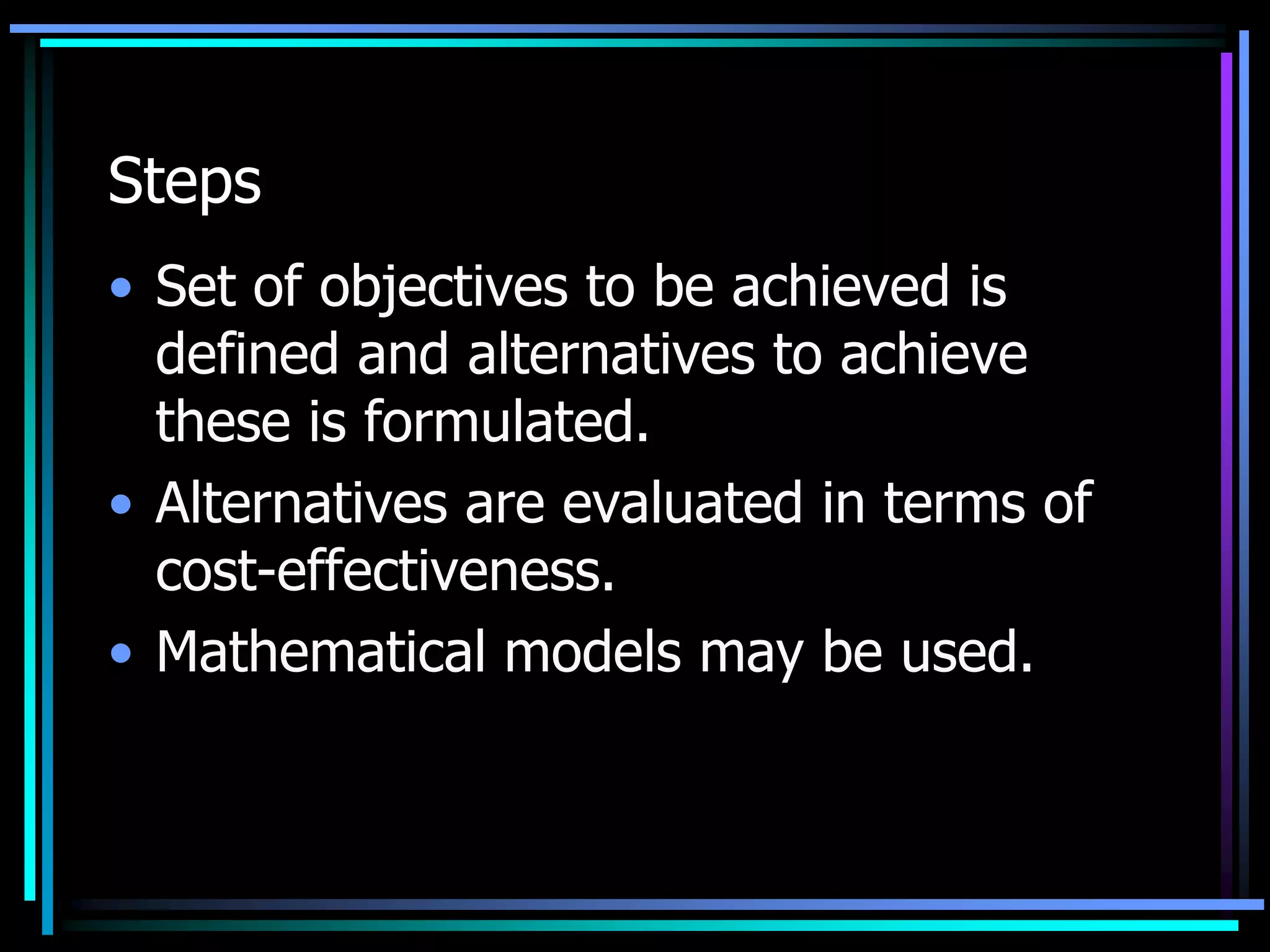 Steps
• Set of objectives to be achieved is
defined and alternatives to achieve
these is formulated.
• Alternatives are evaluated in terms of
cost-effectiveness.
• Mathematical models may be used.

 