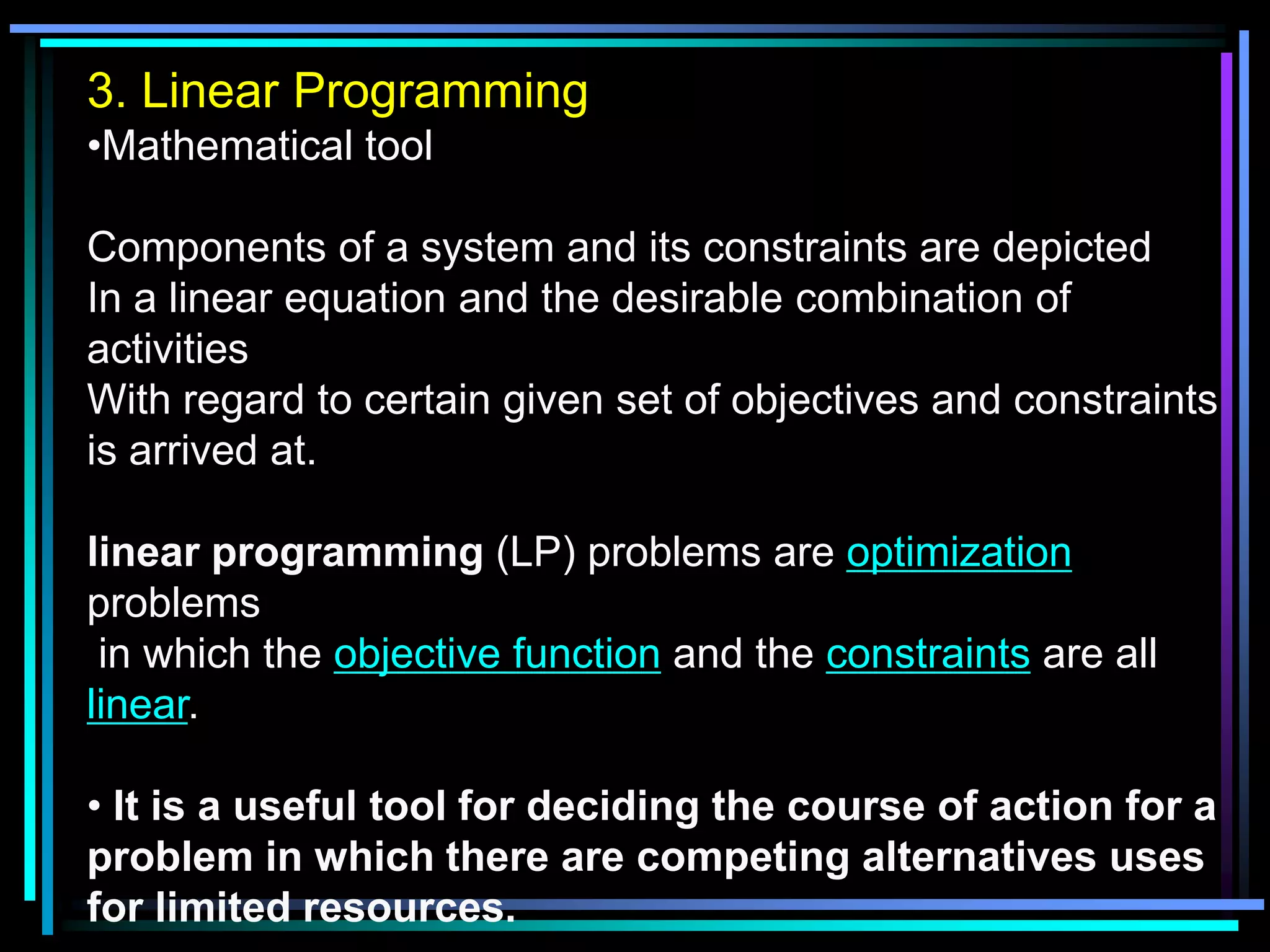 3. Linear Programming
•Mathematical tool
Components of a system and its constraints are depicted
In a linear equation and the desirable combination of
activities
With regard to certain given set of objectives and constraints
is arrived at.

linear programming (LP) problems are optimization
problems
in which the objective function and the constraints are all
linear.
• It is a useful tool for deciding the course of action for a
problem in which there are competing alternatives uses
for limited resources.

 
