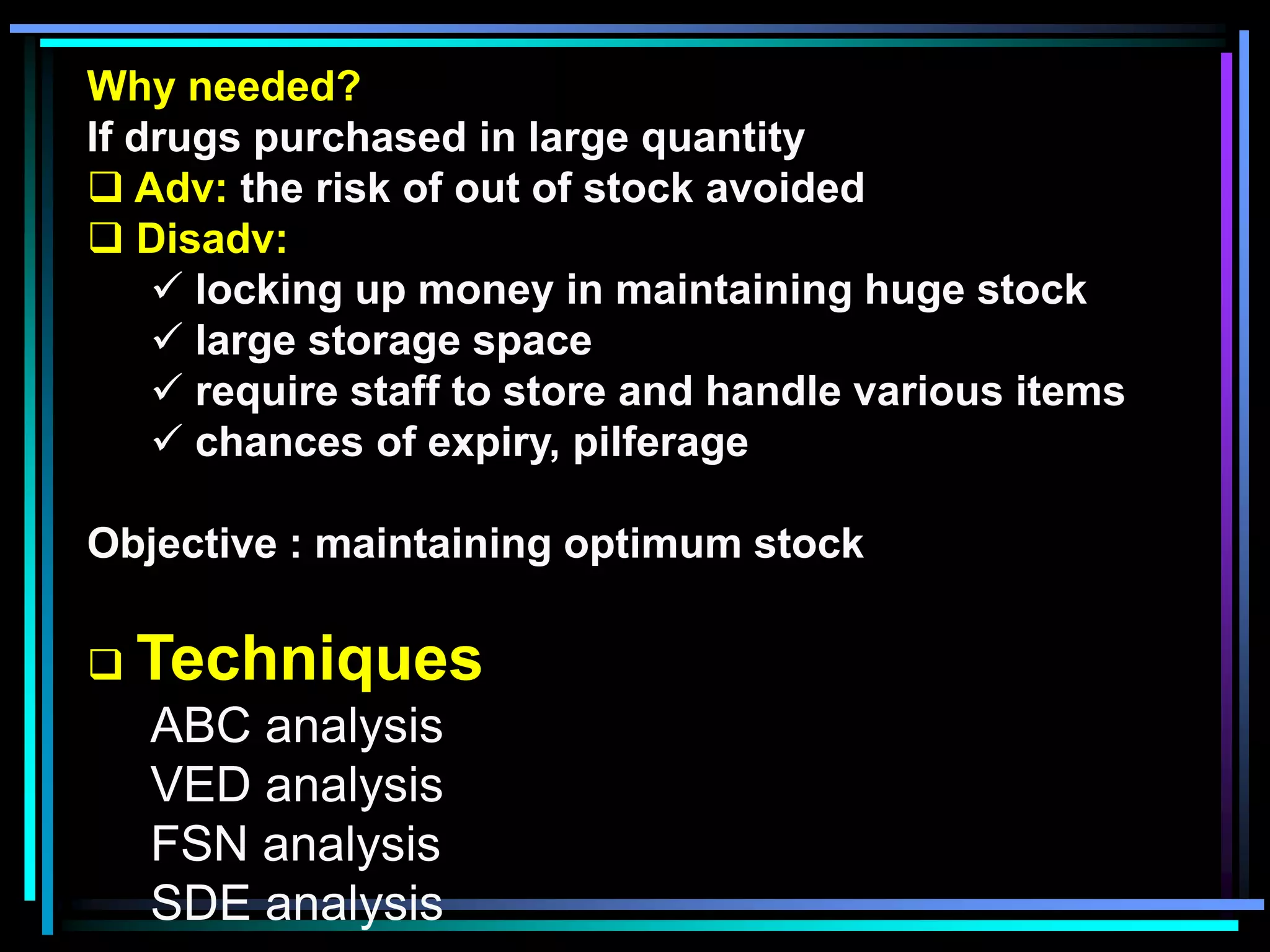Why needed?
If drugs purchased in large quantity
 Adv: the risk of out of stock avoided
 Disadv:
 locking up money in maintaining huge stock
 large storage space
 require staff to store and handle various items
 chances of expiry, pilferage

Objective : maintaining optimum stock
 Techniques

ABC analysis
VED analysis
FSN analysis
SDE analysis

 