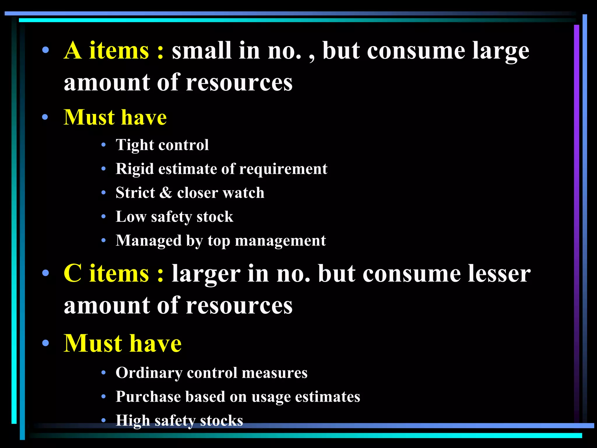 • A items : small in no. , but consume large
amount of resources
• Must have
•
•
•
•
•

Tight control
Rigid estimate of requirement
Strict & closer watch
Low safety stock
Managed by top management

• C items : larger in no. but consume lesser
amount of resources
• Must have
• Ordinary control measures
• Purchase based on usage estimates
• High safety stocks

 