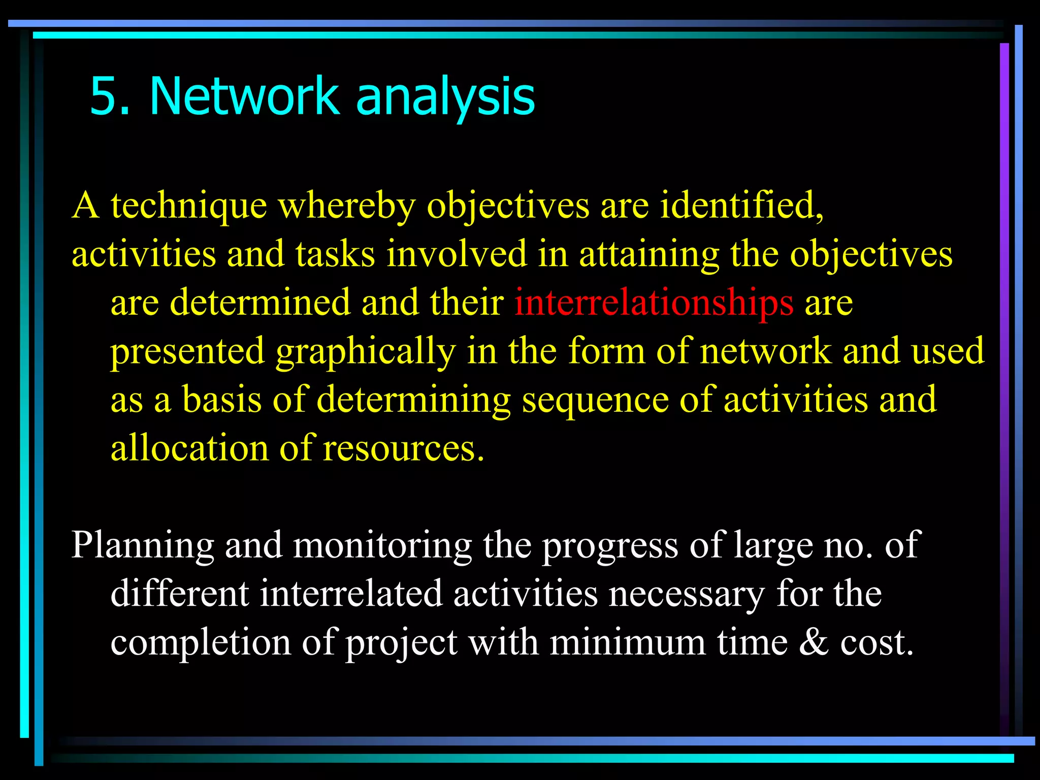 5. Network analysis
A technique whereby objectives are identified,
activities and tasks involved in attaining the objectives
are determined and their interrelationships are
presented graphically in the form of network and used
as a basis of determining sequence of activities and
allocation of resources.
Planning and monitoring the progress of large no. of
different interrelated activities necessary for the
completion of project with minimum time & cost.

 
