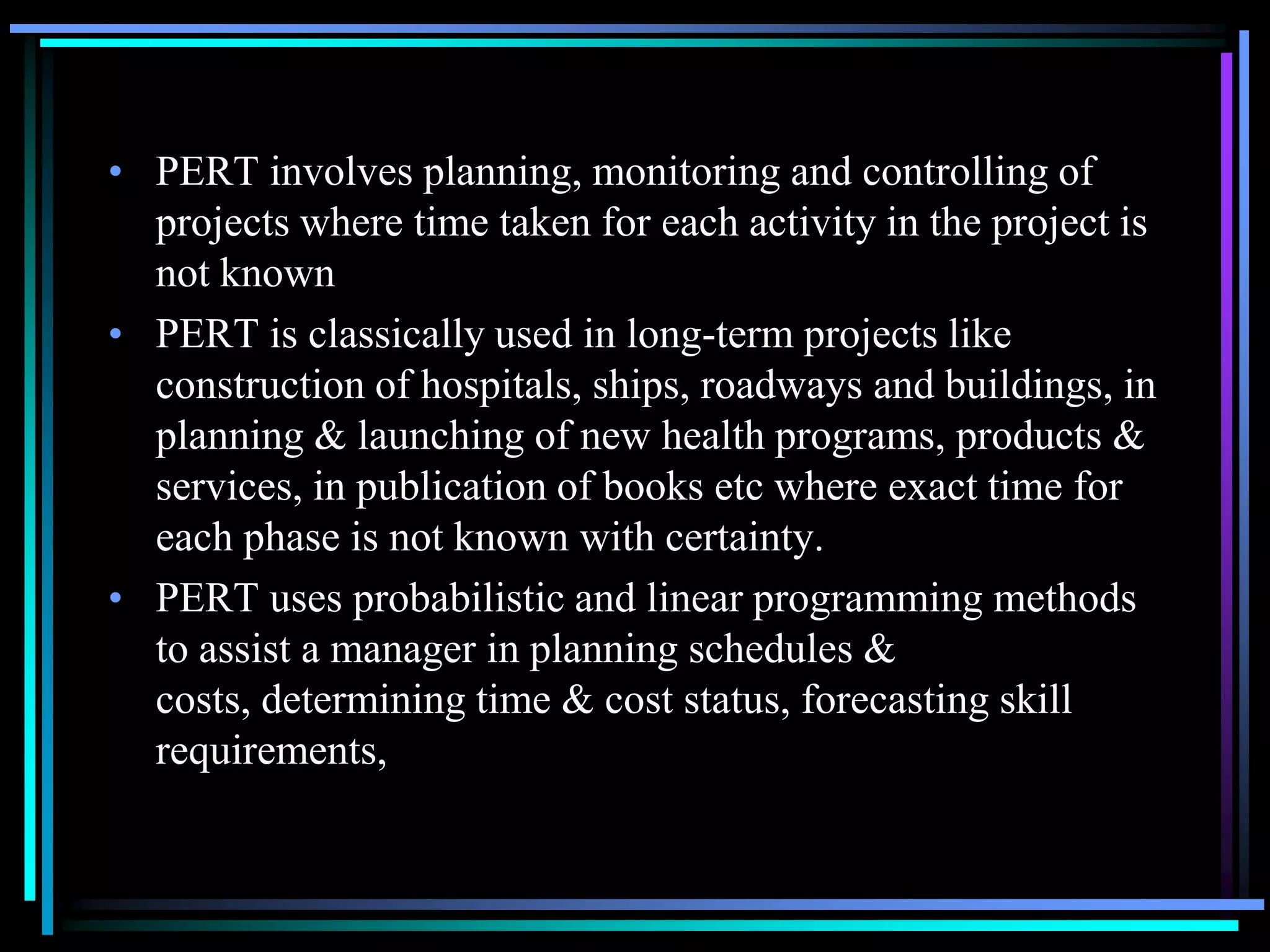 • PERT involves planning, monitoring and controlling of
projects where time taken for each activity in the project is
not known
• PERT is classically used in long-term projects like
construction of hospitals, ships, roadways and buildings, in
planning & launching of new health programs, products &
services, in publication of books etc where exact time for
each phase is not known with certainty.
• PERT uses probabilistic and linear programming methods
to assist a manager in planning schedules &
costs, determining time & cost status, forecasting skill
requirements,

 