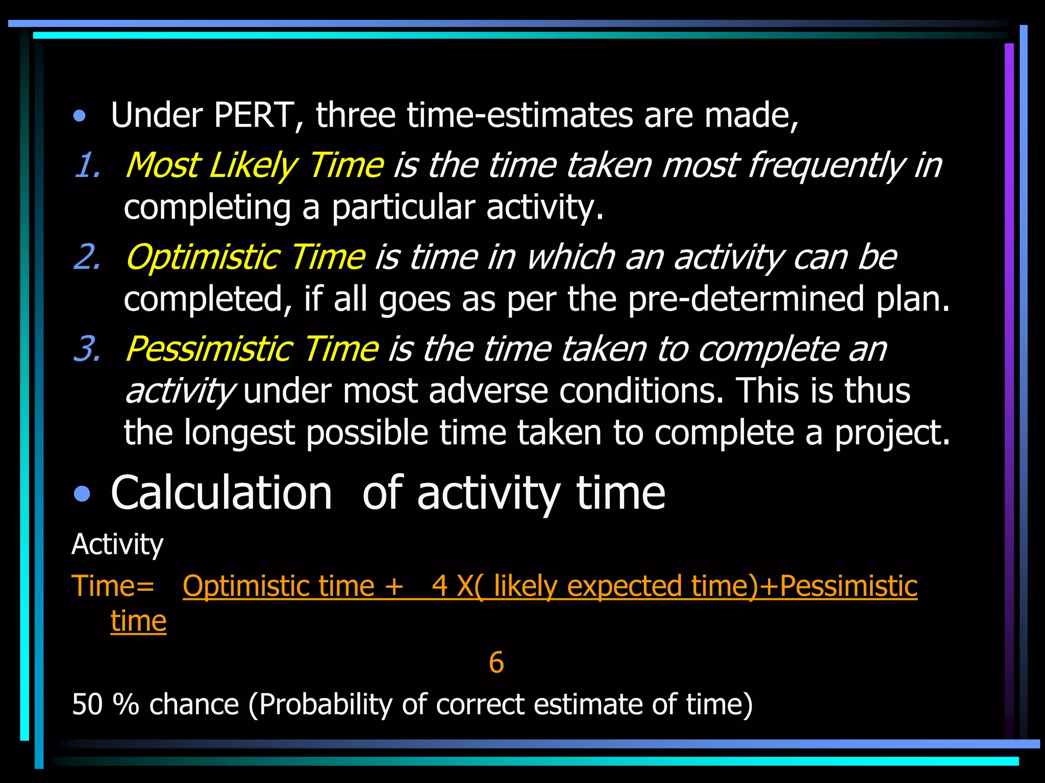 • Under PERT, three time-estimates are made,

1. Most Likely Time is the time taken most frequently in
completing a particular activity.

2. Optimistic Time is time in which an activity can be

completed, if all goes as per the pre-determined plan.

3. Pessimistic Time is the time taken to complete an
activity under most adverse conditions. This is thus

the longest possible time taken to complete a project.

• Calculation of activity time
Activity
Time= Optimistic time + 4 X( likely expected time)+Pessimistic
time
6
50 % chance (Probability of correct estimate of time)

 
