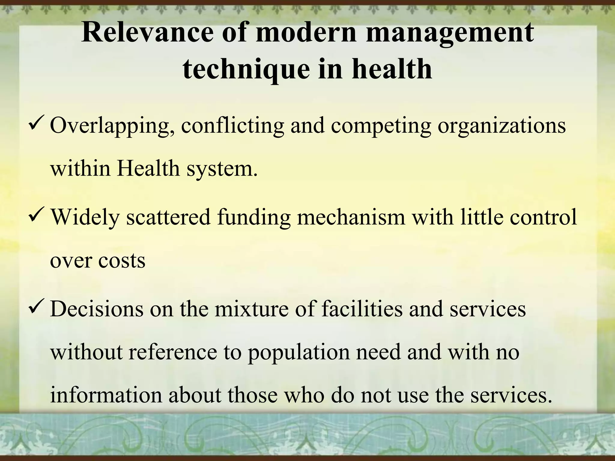 Relevance of modern management
technique in health
 Overlapping, conflicting and competing organizations

within Health system.
 Widely scattered funding mechanism with little control
over costs
 Decisions on the mixture of facilities and services
without reference to population need and with no
information about those who do not use the services.

 