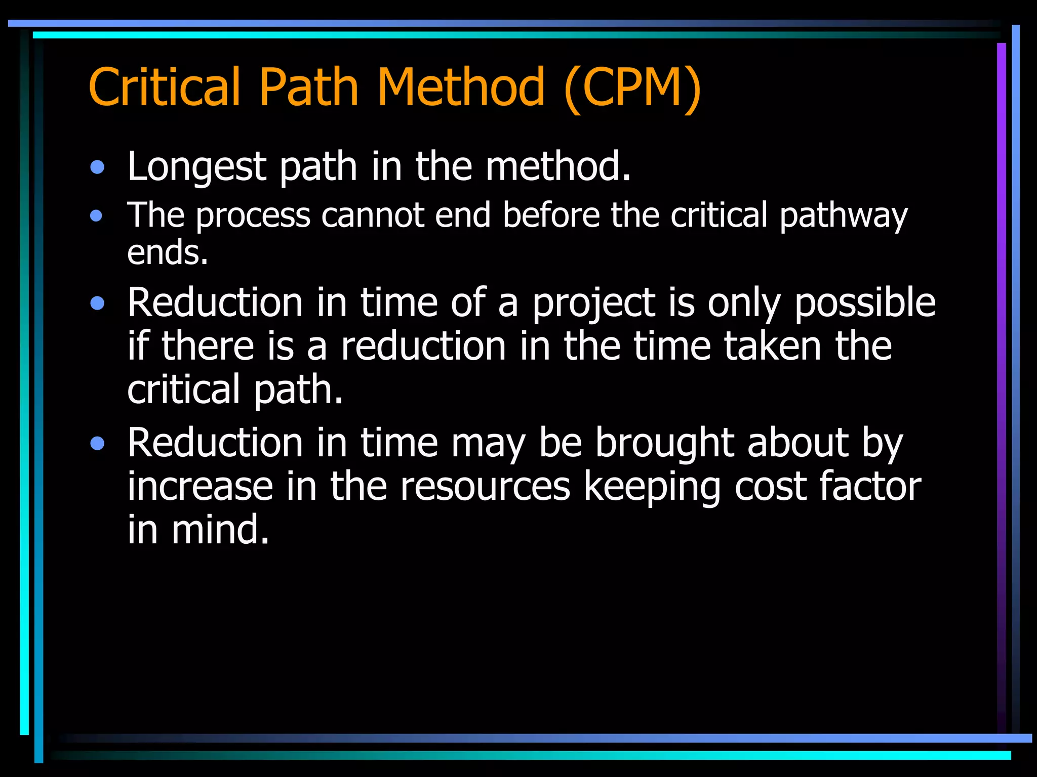 Critical Path Method (CPM)
• Longest path in the method.
• The process cannot end before the critical pathway
ends.

• Reduction in time of a project is only possible
if there is a reduction in the time taken the
critical path.
• Reduction in time may be brought about by
increase in the resources keeping cost factor
in mind.

 
