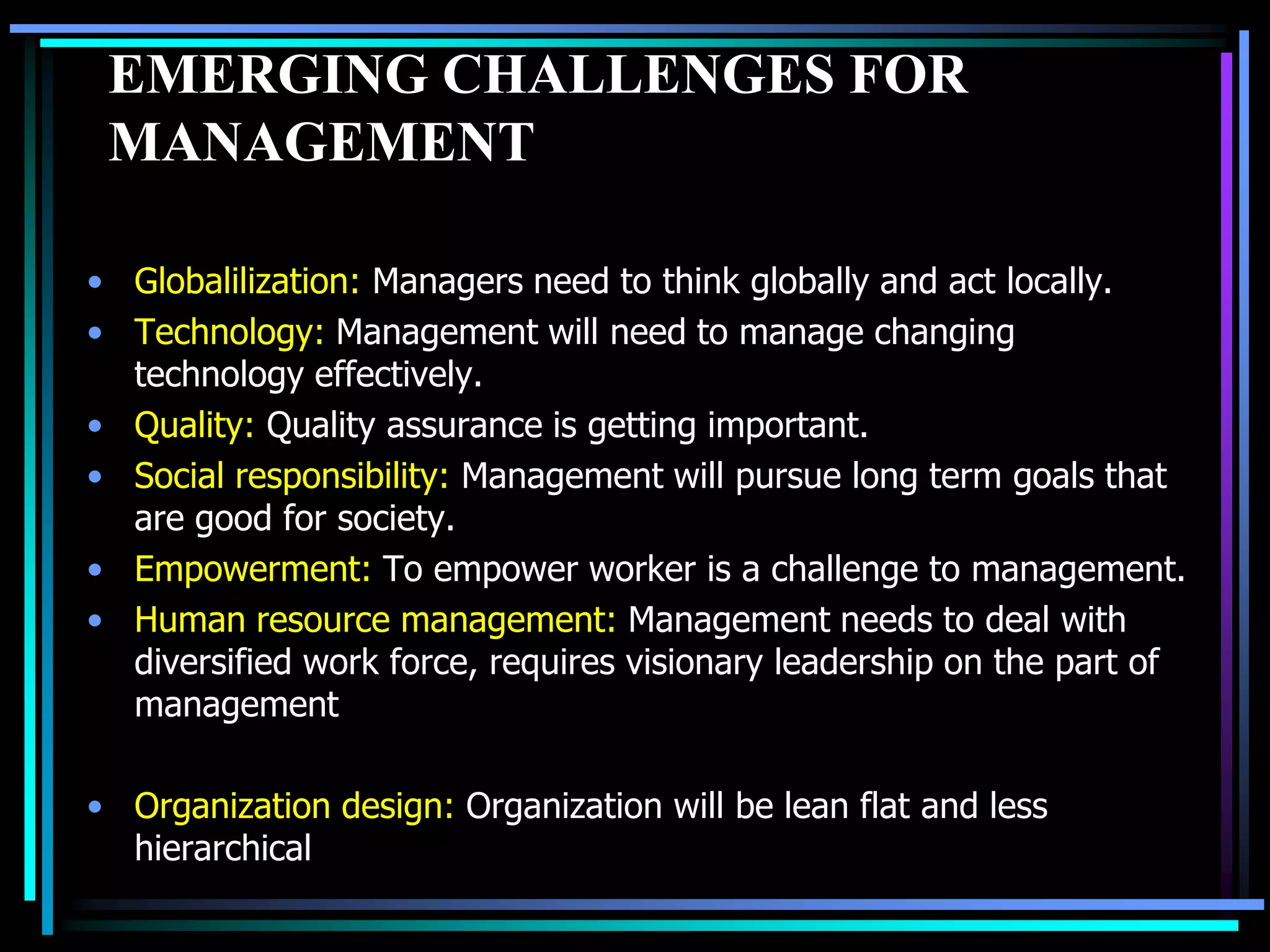 EMERGING CHALLENGES FOR
MANAGEMENT
• Globalilization: Managers need to think globally and act locally.
• Technology: Management will need to manage changing
technology effectively.
• Quality: Quality assurance is getting important.
• Social responsibility: Management will pursue long term goals that
are good for society.
• Empowerment: To empower worker is a challenge to management.
• Human resource management: Management needs to deal with
diversified work force, requires visionary leadership on the part of
management
• Organization design: Organization will be lean flat and less
hierarchical

 