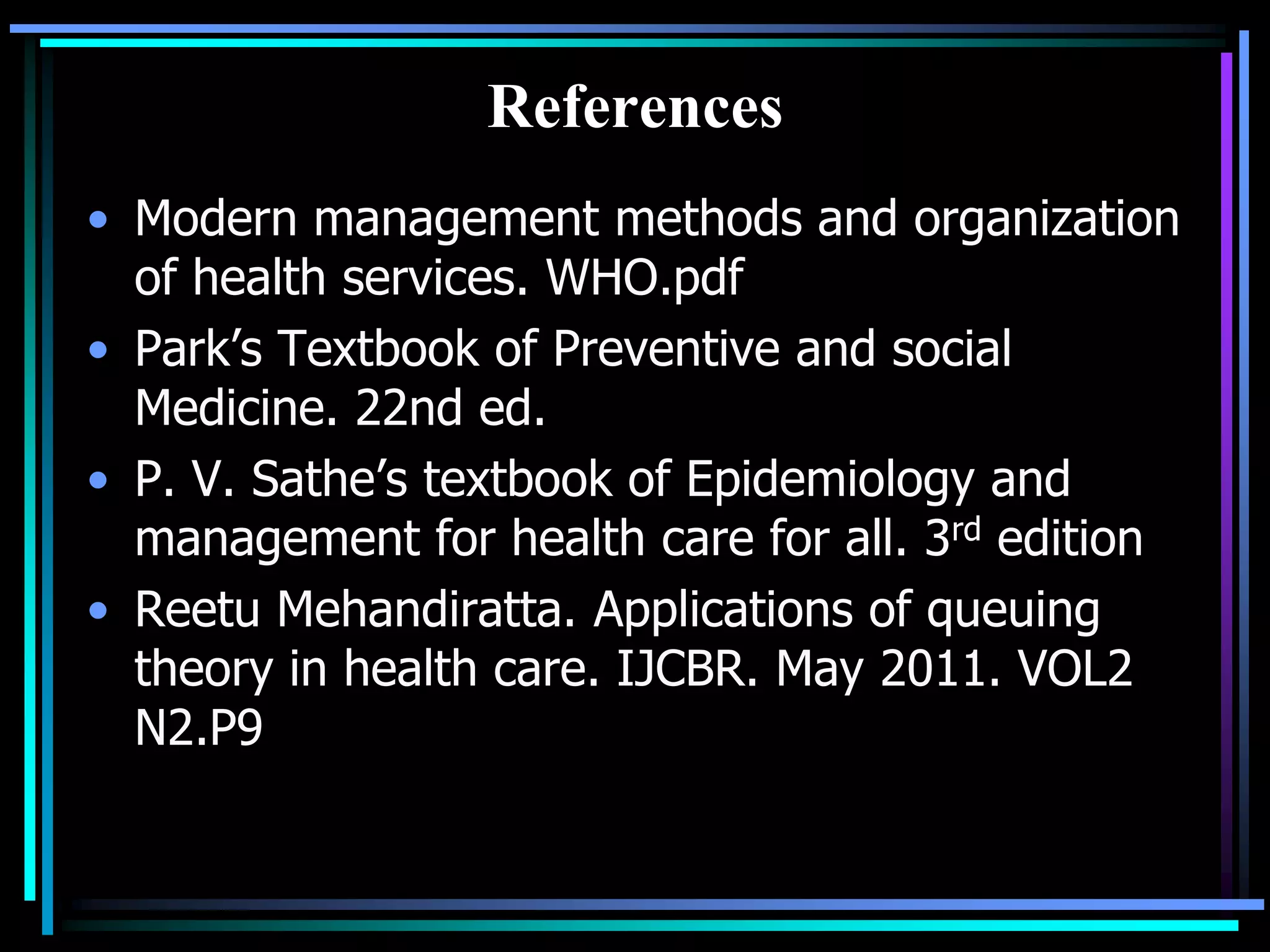 References
• Modern management methods and organization
of health services. WHO.pdf
• Park’s Textbook of Preventive and social
Medicine. 22nd ed.
• P. V. Sathe’s textbook of Epidemiology and
management for health care for all. 3rd edition
• Reetu Mehandiratta. Applications of queuing
theory in health care. IJCBR. May 2011. VOL2
N2.P9

 