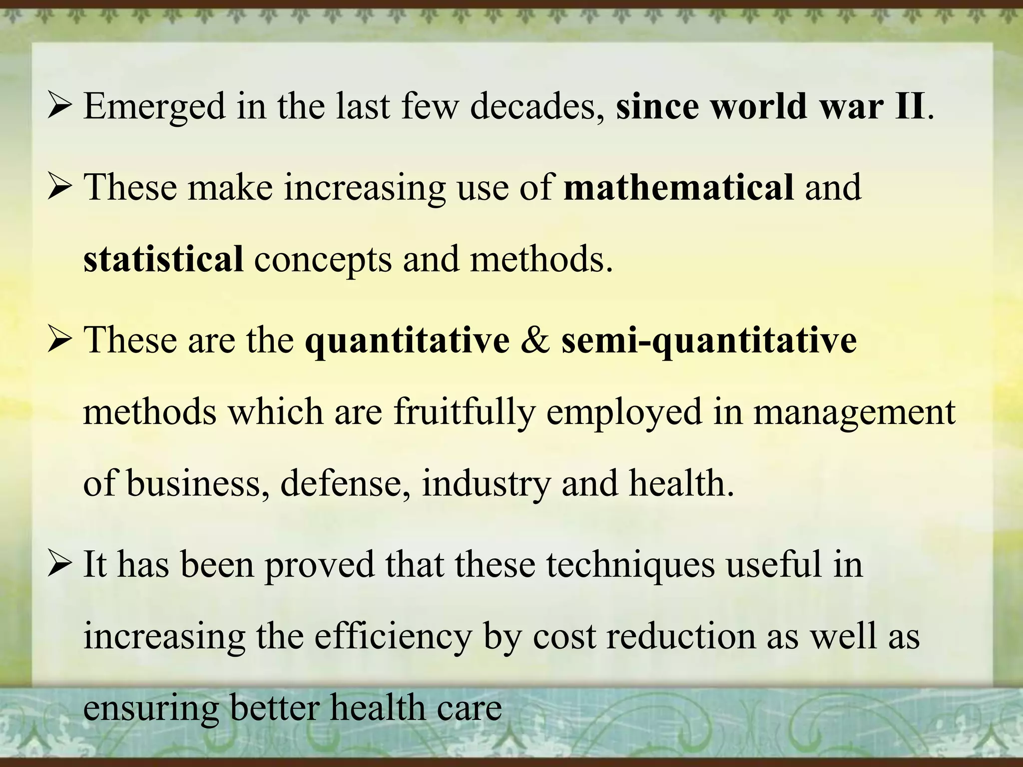  Emerged in the last few decades, since world war II.
 These make increasing use of mathematical and
statistical concepts and methods.
 These are the quantitative & semi-quantitative
methods which are fruitfully employed in management
of business, defense, industry and health.
 It has been proved that these techniques useful in

increasing the efficiency by cost reduction as well as
ensuring better health care

 