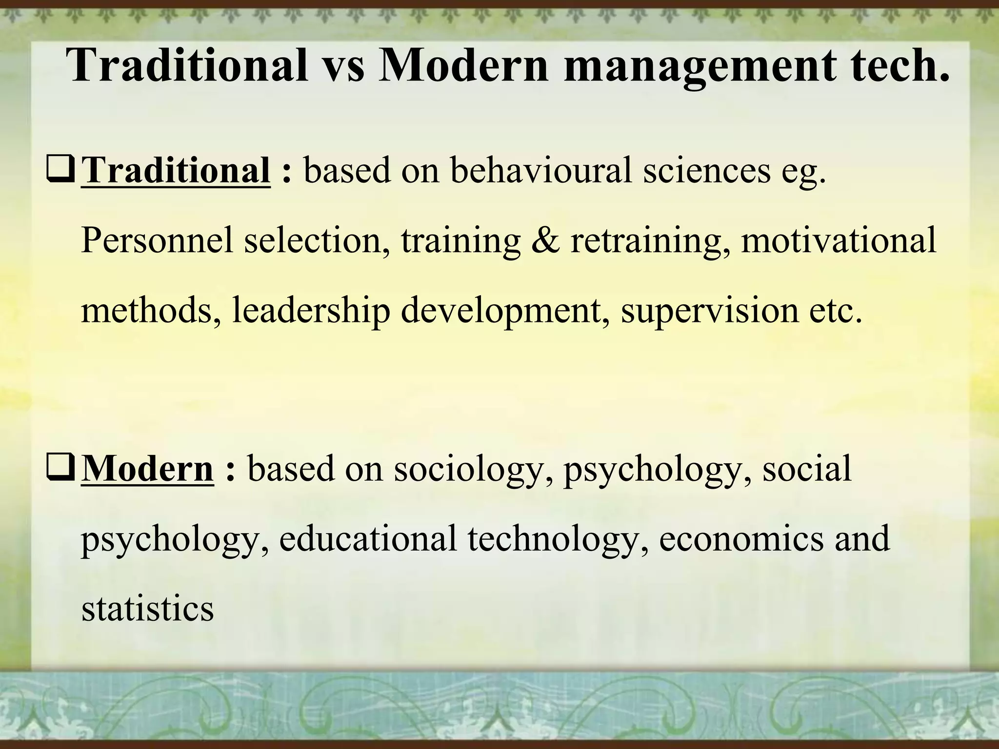 Traditional vs Modern management tech.
Traditional : based on behavioural sciences eg.
Personnel selection, training & retraining, motivational
methods, leadership development, supervision etc.

Modern : based on sociology, psychology, social
psychology, educational technology, economics and

statistics

 