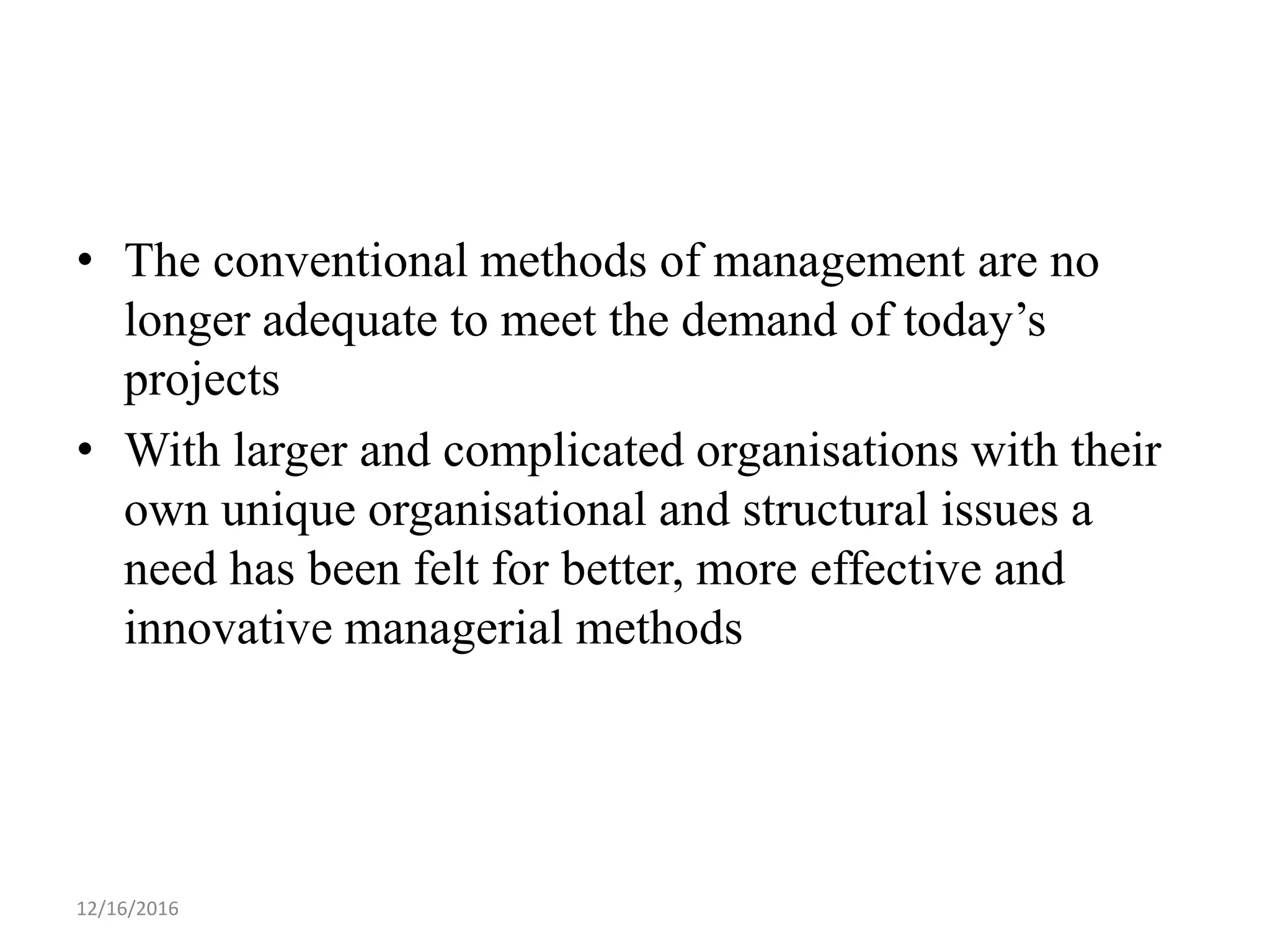 • The conventional methods of management are no
longer adequate to meet the demand of today’s
projects
• With larger and complicated organisations with their
own unique organisational and structural issues a
need has been felt for better, more effective and
innovative managerial methods
12/16/2016
 