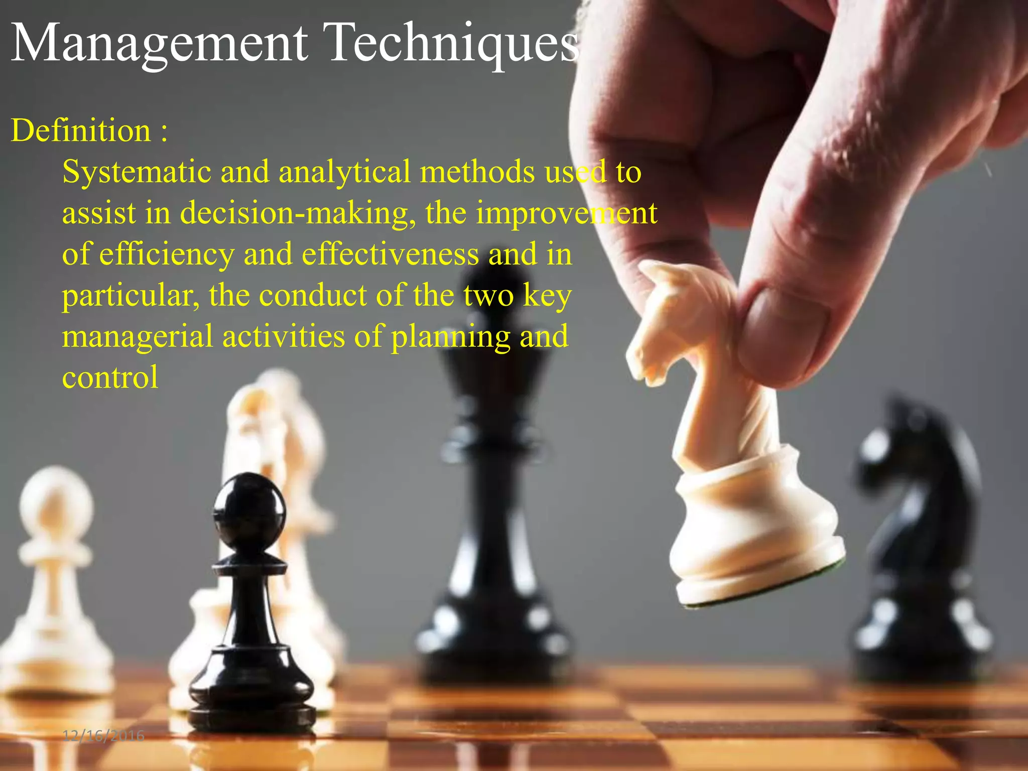 Management Techniques
Definition :
Systematic and analytical methods used to
assist in decision-making, the improvement
of efficiency and effectiveness and in
particular, the conduct of the two key
managerial activities of planning and
control
12/16/2016
 