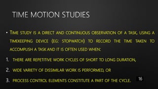 • TIME STUDY IS A DIRECT AND CONTINUOUS OBSERVATION OF A TASK, USING A
TIMEKEEPING DEVICE (EG: STOPWATCH) TO RECORD THE TIME TAKEN TO
ACCOMPLISH A TASK AND IT IS OFTEN USED WHEN:
1. THERE ARE REPETITIVE WORK CYCLES OF SHORT TO LONG DURATION,
2. WIDE VARIETY OF DISSIMILAR WORK IS PERFORMED, OR
3. PROCESS CONTROL ELEMENTS CONSTITUTE A PART OF THE CYCLE. 16
 