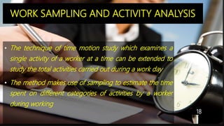 WORK SAMPLING AND ACTIVITY ANALYSIS
• The technique of time motion study which examines a
single activity of a worker at a time can be extended to
study the total activities carried out during a work day
• The method makes use of sampling to estimate the time
spent on different categories of activities by a worker
during working
18
 